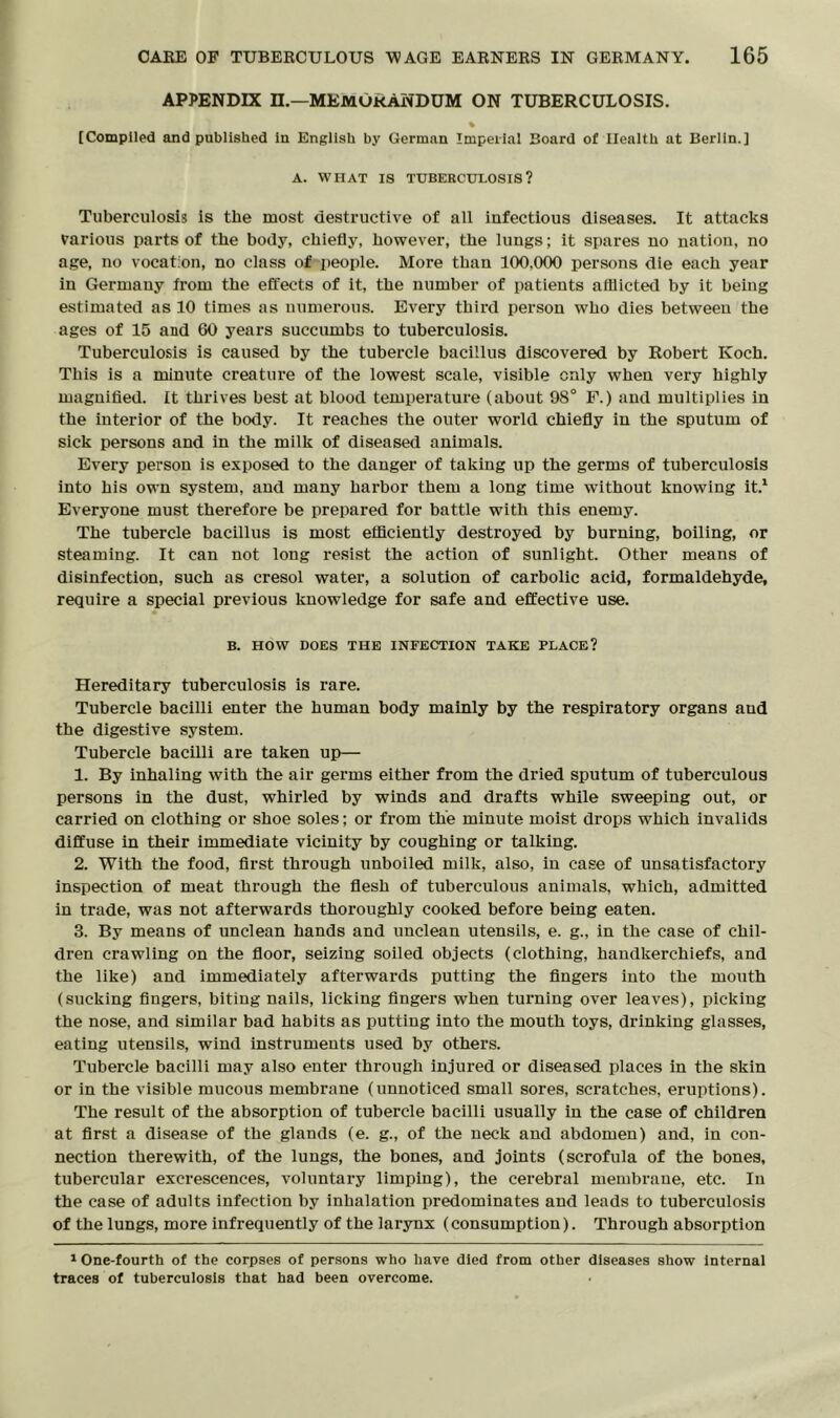 APPENDIX H.—MKMUkANDUM ON TUBERCULOSIS. % [Compiled and published in English by German Imperial Board of Health at Berlin.] A. WHAT IS TUBERCULOSIS? Tuberculosis is the most destructive of all infectious diseases. It attacks various parts of the body, chiefly, however, the lungs; it spares no nation, no age, no vocation, no class of people. More than 100,000 persons die each year in Germany from the effects of it, the number of patients afflicted by it being estimated as 10 times as numerous. Every third person who dies between the ages of 15 and 60 years succumbs to tuberculosis. Tuberculosis is caused by the tubercle bacillus discovered by Robert Koch. This is a minute creature of the lowest scale, visible only when very highly magnified. It thrives best at blood temperature (about 98° F.) and multiplies in the interior of the body. It reaches the outer world chiefly in the sputum of sick persons and in the milk of diseased animals. Every person is exposed to the danger of taking up the germs of tuberculosis into his own system, and many harbor them a long time without knowing it.1 Everyone must therefore be prepared for battle with this enemy. The tubercle bacillus is most efficiently destroyed by burning, boiling, or steaming. It can not long resist the action of sunlight. Other means of disinfection, such as cresol water, a solution of carbolic acid, formaldehyde, require a special previous knowledge for safe and effective use. B. HOW DOES THE INFECTION TAKE PLACE? Hereditary tuberculosis is rare. Tubercle bacilli enter the human body mainly by the respiratory organs and the digestive system. Tubercle bacilli are taken up— 1. By inhaling with the air germs either from the dried sputum of tuberculous persons in the dust, whirled by winds and drafts while sweeping out, or carried on clothing or shoe soles; or from the minute moist drops which invalids diffuse in their immediate vicinity by coughing or talking. 2. With the food, first through unboiled milk, also, in case of unsatisfactory inspection of meat through the flesh of tuberculous animals, which, admitted in trade, was not afterwards thoroughly cooked before being eaten. 3. By means of unclean hands and unclean utensils, e. g., in the case of chil- dren crawling on the floor, seizing soiled objects (clothing, handkerchiefs, and the like) and immediately afterwards putting the fingers into the mouth (sucking fingers, biting nails, licking fingers when turning over leaves), picking the nose, and similar bad habits as putting into the mouth toys, drinking glasses, eating utensils, wind instruments used by others. Tubercle bacilli may also enter through injured or diseased places in the skin or in the visible mucous membrane (unnoticed small sores, scratches, eruptions). The result of the absorption of tubercle bacilli usually in the case of children at first a disease of the glands (e. g., of the neck and abdomen) and, in con- nection therewith, of the lungs, the bones, and joints (scrofula of the bones, tubercular excrescences, voluntary limping), the cerebral membrane, etc. In the case of adults infection by inhalation predominates and leads to tuberculosis of the lungs, more infrequently of the larynx (consumption). Through absorption 1 One-fourth of the corpses of persons who have died from other diseases show internal traces of tuberculosis that had been overcome.