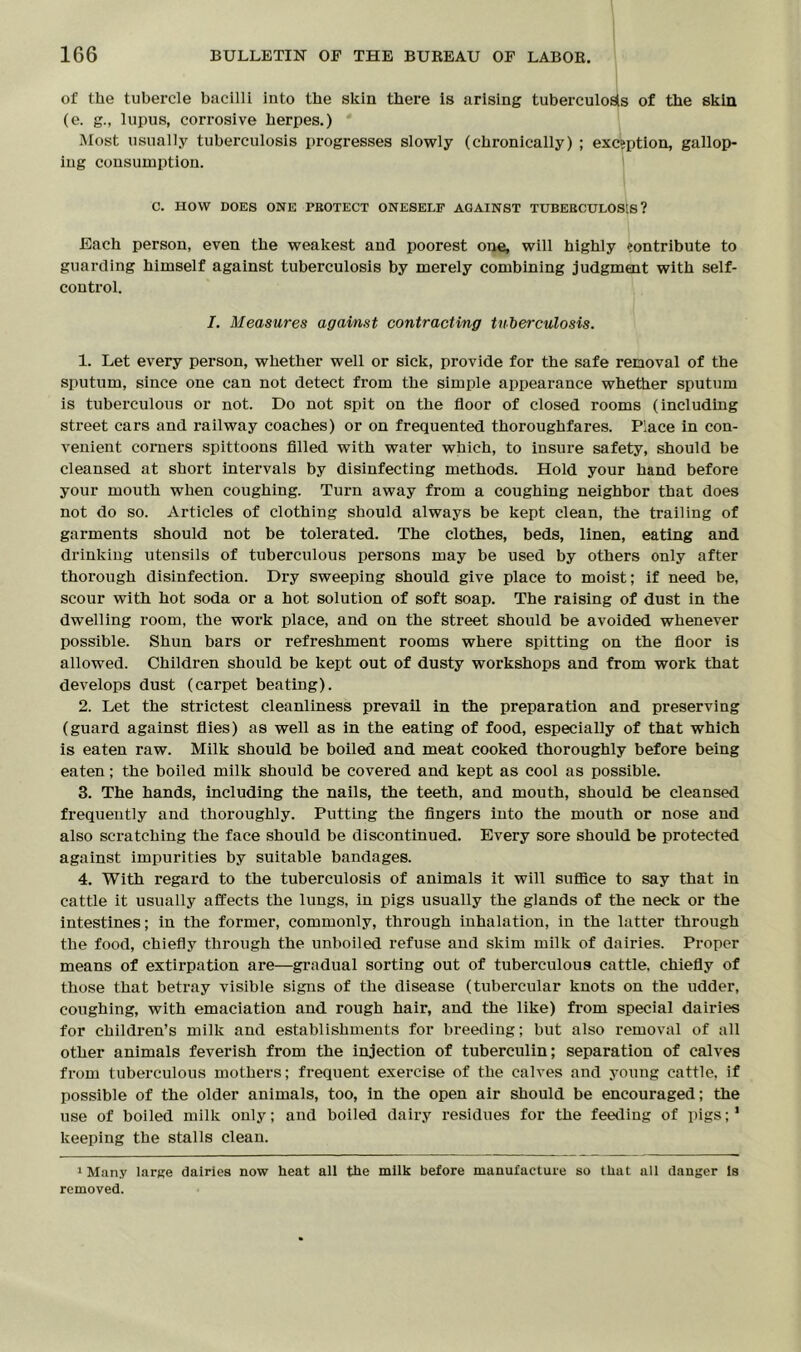 of the tubercle bacilli into the skin there is arising tuberculosis of the skin (e. g., lupus, corrosive herpes.) Most usually tuberculosis progresses slowly (chronically) ; exception, gallop- ing consumption. C. HOW DOES ONE PROTECT ONESELF AGAINST TUBERCULOSIS? Each person, even the weakest and poorest one, will highly contribute to guarding himself against tuberculosis by merely combining judgment with self- control. I. Measures against contracting tuberculosis. 1. Let every person, whether well or sick, provide for the safe removal of the sputum, since one can not detect from the simple appearance whether sputum is tuberculous or not. Do not spit on the floor of closed rooms (including street cars and railway coaches) or on frequented thoroughfares. Place in con- venient corners spittoons filled with water which, to insure safety, should be cleansed at short intervals by disinfecting methods. Hold your hand before your mouth when coughing. Turn away from a coughing neighbor that does not do so. Articles of clothing should always be kept clean, the trailing of garments should not be tolerated. The clothes, beds, linen, eating and drinking utensils of tuberculous persons may be used by others only after thorough disinfection. Dry sweeping should give place to moist; if need be, scour with hot soda or a hot solution of soft soap. The raising of dust in the dwelling room, the work place, and on the street should be avoided whenever possible. Shun bars or refreshment rooms where spitting on the floor is allowed. Children should be kept out of dusty workshops and from work that develops dust (carpet beating). 2. Let the strictest cleanliness prevail in the preparation and preserving (guard against flies) as well as in the eating of food, especially of that which is eaten raw. Milk should be boiled and meat cooked thoroughly before being eaten; the boiled milk should be covered and kept as cool as possible. 3. The hands, including the nails, the teeth, and mouth, should be cleansed frequently and thoroughly. Putting the fingers into the mouth or nose and also scratching the face should be discontinued. Every sore should be protected against impurities by suitable bandages. 4. With regard to the tuberculosis of animals it will suffice to say that in cattle it usually affects the lungs, in pigs usually the glands of the neck or the intestines; in the former, commonly, through inhalation, in the latter through the food, chiefly through the unboiled refuse and skim milk of dairies. Proper means of extirpation are—gradual sorting out of tuberculous cattle, chiefly of those that betray visible signs of the disease (tubercular knots on the udder, coughing, with emaciation and rough hair, and the like) from special dairies for children’s milk and establishments for breeding; but also removal of all other animals feverish from the injection of tuberculin; separation of calves from tuberculous mothers; frequent exercise of the calves and young cattle, if possible of the older animals, too, in the open air should be encouraged; the use of boiled milk only; and boiled dairy residues for the feeding of pigs;1 keeping the stalls clean. 1 Many large dairies now heat all the milk before manufacture so that all danger Is removed.