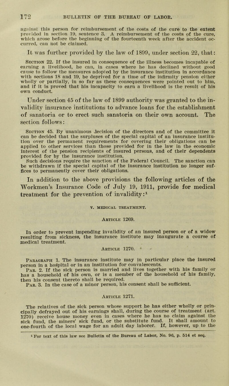 against this person for reimbursement of tlie costs of the cure to the extent provided in section 1!), sentence 3. A reimbursement of the costs of the cure, which arose before the beginning of the fourteenth week after the accident oc- curred, can not be claimed. It was further provided by the law of 1899, under section 22, that: Section 22. If the insured in consequence of the illness becomes incapable of earning a livelihood, he can, in cases where he has declined without good cause to follow the measures adopted by the insurance institution in accordance with sections 18 and 19, be deprived for a time of the infirmity pension either wholly or partially, in so far as these consequences were pointed out to him, and if it is proved that his incapacity to earn a livelihood is the result of his own conduct. Under section 45 of the law of 1899 authority was granted to the in- validity insurance institutions to advance loans for the establishment of sanatoria or to erect such sanatoria on their own account. The section follows: Section 45. By unanimous decision of the directors and of the committee it can be decided that the surpluses of the special capital of an insurance institu- tion over the permanent requirements for covering their obligations can be applied to other services than those provided for in the law in the economic interest of the pension recipients of insured persons, and of their dependents provided for by the insurance institution. Such decisions require the sanction of the Federal Council. The sanction can be withdrawn if the special capital of the insurance institution no longer suf- fices to permanently cover their obligations. In addition to the above provisions the following articles of the Workmen’s Insurance Code of July 19, 1911, provide for medical treatment for the prevention of invalidity:1 V. MEDICAL TREATMENT. Article 1269. In order to prevent impending invalidity of an insured person or of a widow resulting from sickness, the insurance institute may inaugurate a course of medical treatment. Article 1270. Paragraph 1. The insurance institute may in particular place the insured person in a hospital or in an institution for convalescents. Par. 2. If the sick person is married and lives together with his family or has a household of his own, or is a member of the household of his family, then his consent thereto shall be required. Par. 3. In the case of a minor person, his consent shall be sufficient. Article 1271. The relatives of the sick person whose support he has either wholly or prin- cipally defrayed out of his earniugs shall, during the course of treatment (art. 1270) receive house money even iu cases where he has no claim against the sick fund, the miners’ sick fund, or the substitute fund. It shall amount to one-fourth of the local wage for an adult day laborer. If, however, up to the