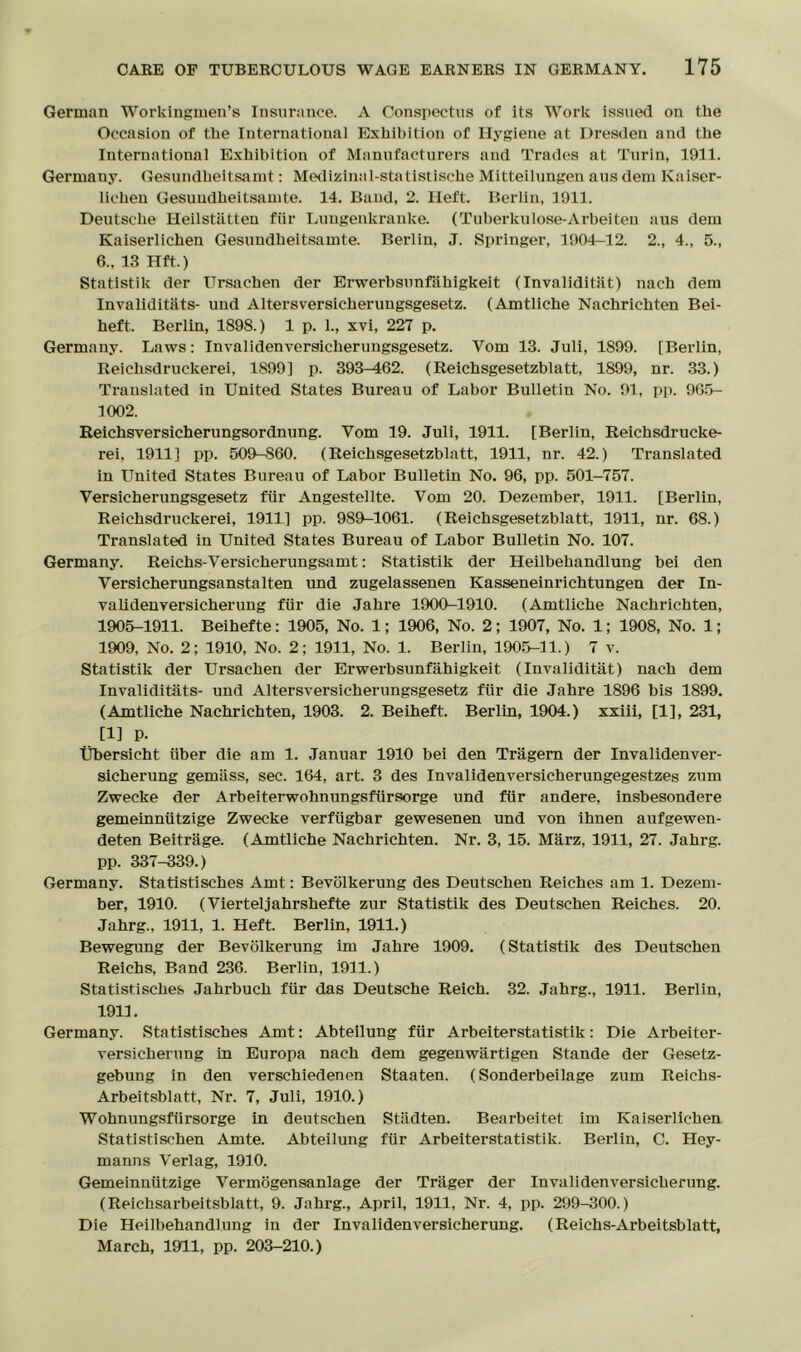 German Workingmen’s Insurance. A Conspectus of its Work issued on the Occasion of the Iuternational Exhibition of Hygiene at Dresden and the International Exhibition of Manufacturers and Trades at Turin, 1911. Germauy. Gesundheitsamt: Medizinal-statistische Mitteilungen aus dem Kaiser- lichen Gesuudheitsamte. 14. Band, 2. Ileft. Berlin, 1911. Deutsche Heilstatteu fiir Luugenkranke. (Tuberkulose-Arbeiten aus dem Kaiserlichen Gesuudheitsamte. Berlin, J. Springer, 1904-12. 2., 4., 5., 6., 13 Hft.) Statistik der Ursachen der Erwerbsunfahigkeit (Invaliditat) nach dem Invaliditiits- und Altersversicherungsgesetz. (Amtliche Nachrichten Bei- heft. Berlin, 1898.) 1 p. 1., xvi, 227 p. Germany. Laws: Invalidenversicherungsgesetz. Yom 13. Juli, 1899. [Berlin, Reichsdruckerei, 1899] p. 393-462. (Reichsgesetzblatt, 1899, nr. 33.) Translated in United States Bureau of Labor Bulletin No. 91, pp. 965- 1002. Reichsversicherungsordnung. Yom 19. Juli, 1911. [Berlin, Reichsdrucke- rei, 1911] pp. 509-S60. (Reichsgesetzblatt, 1911, nr. 42.) Translated in United States Bureau of Labor Bulletin No. 96, pp. 501-757. Versicherungsgesetz fiir Angestellte. Vom 20. Dezember, 1911. [Berlin, Reichsdruckerei, 1911] pp. 989-1061. (Reichsgesetzblatt, 1911, nr. 68.) Translated iu United States Bureau of Labor Bulletin No. 107. Germany. Reichs-Versicherungsamt: Statistik der Heilbehandlung bei den Versicherungsanstalten und zugelassenen Kasseneinrichtungen der In- validenversicherung fiir die Jahre 1900-1910. (Amtliche Nachrichten, 1905-1911. Beihefte: 1905, No. 1; 1906, No. 2 ; 1907, No. 1; 1908, No. 1; 1909, No. 2; 1910, No. 2; 1911, No. 1. Berlin, 1905-11.) 7 v. Statistik der Ursachen der Erwerbsunfahigkeit (Invaliditat) nach dem Invaliditiits- und Altersversicherungsgesetz fiir die Jahre 1896 bis 1899. (Amtliche Nachrichten, 1903. 2. Beiheft. Berlin, 1904.) xxiii, [1], 231, [1] p- tibersicht iiber die am 1. Januar 1910 bei den Triigern der Invalidenver- sicherung gemiiss, sec. 164, art. 3 des Invalidenversicherungegestzes zum Zwecke der Arbeiterwohnungsfiirsorge und fiir andere, insbesondere gemeinniitzige Zwecke verfiigbar gewesenen und von ihnen anfgewen- deten Beitrage. (Amtliche Nachrichten. Nr. 3, 15. Marz, 1911, 27. Jahrg. pp. 337-339.) Germany. Statistisches Amt: Bevolkerung des Deutschen Reiches am 1. Dezem- ber, 1910. (Vierteljahrshefte zur Statistik des Deutschen Reiches. 20. Jahrg., 1911, 1. Heft. Berlin, 1911.) Bewegung der Bevolkerung im Jahre 1909. (Statistik des Deutschen Reichs, Band 236. Berlin, 1911.) Statistisches Jahrbuch fiir das Deutsche Reich. 32. Jahrg., 1911. Berlin, 1911. Germany. Statistisches Amt: Abteilung fiir Arbeiterstatistik: Die Arbeiter- versicherung in Europa nach dem gegenwartigen Stande der Gesetz- gebung in den verschiedenen Staaten. (Sonderbeilage zum Reichs- Arbeitsblatt, Nr. 7, Juli, 1910.) Wohnungsfiirsorge in deutschen Stiidten. Bearbeitet im Kaiserlichen Statistischen Amte. Abteilung fiir Arbeiterstatistik. Berlin, C. Hey- manns Verlag, 1910. Gemeinniitzige Vermogensanlage der Triiger der Invalidenversichernng. (Reichsarbeitsblatt, 9. Jahrg., April, 1911, Nr. 4, pp. 299-300.) Die Heilbehandlung in der Invalidenversicherung. (Reiehs-Arbeitsblatt, March, 1911, pp. 203-210.)