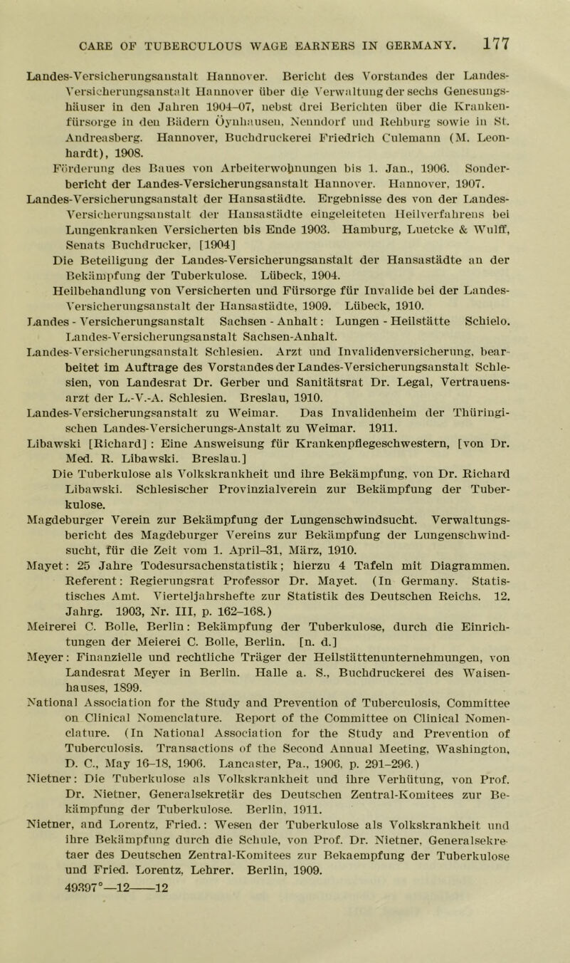 Landes-Versieherungsnnstnlt Hannover. R eric lit des Vorstandes der Landes- Yersicherungsanstalt Hannover iiber die Verwaltungder sechs Genesungs- liiiuser in den Jakren 1904-07, nebst drei Bericbteu iiber die Kranken- fxirsorge in den Badern Oynliausen, Neundorf and Rehburg sowie in St Andreasberg. Hannover, Buchdruckerei Friedrich Culemann (M. Lcon- hardt), 1908. Fbrderung des Banes von Arbeitenvobmingen bis 1. Jan., 190G. Sonder- bericht der Landes-Yersicherungsanstalt Hannover. Hannover, 1907. Landes-Versiclierungsanstalt der Hansastadte. Ergebnisse des von der Landes- Versicherungsanstalt der Hansastadte eingeleiteteu Heilverfakrens bei Lungenkranken Versicherten bis Ende 1903. Hamburg, Luetcke & Wulfif, Senats Buchdrucker, [1904] Die Beteiligung der Laudes-Versicherungsanstalt der Hansastadte an der Bekiimpfung der Tuberkulose. Liibeck, 1904. Heilbehandlung von Versicherten und Fxirsorge fiir Invalide bei der Landes- Yersicherungsanstalt der Hansastadte, 1909. Liibeck, 1910. Landes-Yersicherungsanstalt Sachsen - Anhalt: Lungen - Heilstatte Schielo. Landes-Yersicherungsanstalt Sachsen-Anhalt. Landes-Yersicherungsanstalt Schlesieu. Arzt und Invalidenversielierung, bear beitet im Auftrage des Vorstandes der Landes-Versicherungsanstalt Schle- sien, von Landesrat Dr. Gerber und Sanitatsrat Dr. Legal, Vei-trauens- arzt der L.-V.-A. Schlesien. Bx-eslau, 1910. Landes-Yersicherungsanstalt zu Weimar. Das Invalidenheim der Thiiringi- schen Landes-Yersicherungs-Anstalt zu Weimar. 1911. Libawski [Richard] : Eine Answeisung fiir Krankenpflegeschwestern, [von Dr. Med. R. Libawski. Breslau.] Die Tuberkulose als Volkskrankheit und ihre Bekiimpfung. von Dr. Richard Libawski. Schlesischer Provinzialverein zur Bekiimpfung der Tuber- kulose. Magdeburger Verein zur Bekampfung der Lungenschwindsucht. Verwaltungs- bericht des Magdeburger Vereins zur Bekiimpfung der Lungenschwind- sucht, fiir die Zeit vom 1. April-31, Miirz, 1910. Mayet: 25 Jahre Todesursachenstatistik; hierzu 4 Tafeln mit Diagi-ammen. Referent: Regierungsrat Professor Dr. Mayet. (In Germany. Statis- tisches Amt. Vierteljahrshefte zur Statistik des Deutschen Reichs. 12. Jahrg. 1903, Nr. Ill, p. 162-168.) Meirerei C. Bolle, Berlin: Bekampfung der Tubei-kulose, durch die Einrich- tungen der Meierei C. Bolle, Berlin, [n. d.] Meyer: Finanzielle und rechtliche Triiger der Heilstiittenunternehmungen, von Landesrat Meyer in Berlin. Halle a. S., Buchdruckerei des Waisen- hauses, 1S99. National Association for the Study and Prevention of Tuberculosis, Committee on Clinical Nomenclature. Report of the Committee on Clinical Nomen- clature. (In National Association for the Study and Pi-evention of Tuberculosis. Transactions of the Second Annual Meeting. Washington. D. C., May 16-18, 1906. Lancaster, Pa.. 1906. p. 291-296.) Nietner: Die Tubei-kulose als Volkskrankheit und ihre Verhiitung, von Px-of. Dr. Nietner, Generalsekretiir des Deutschen Zentral-Komitees zur Be- kampfung der Tuberkulose. Berlin. 1911. Nietner, and Lorentz, Fried.: Wesen der Tuberkulose als Volkskrankheit und ihre Bekampfung durch die Schule, von Prof. Dr. Nietner. Genera lsekre- taer des Deutschen Zentral-Komitees zur Rekaempfung der Tuberkulose und Fried. Lorentz, Lehrer. Berlin, 1909. 49397°—12 12