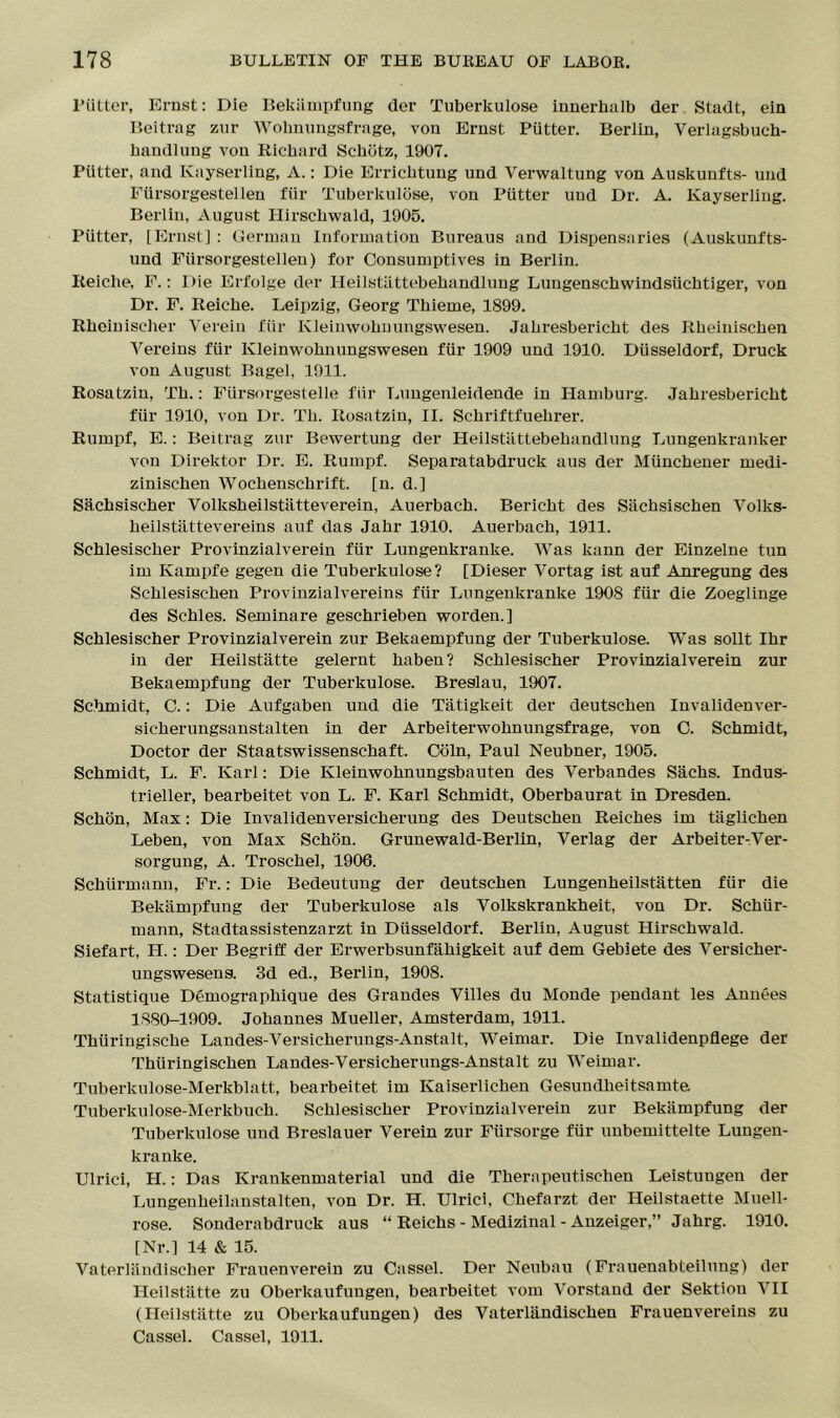 Flitter, Ernst: Die Bekiimpfung der Tuberkulose innerhalb der Stadt, ein Beitrag zur Wohnungsfrage, von Ernst Putter. Berlin, Verlagsbuch- handlung von Richard Scbbtz, 1907. Putter, and Kayserling, A.: Die Errichtung und Verwaltung von Auskunfts- uud Fiirsorgestellen fiir Tuberkulose, von Putter uud Dr. A. Kayserling. Berlin, August Hirschwald, 1905. Putter, [Ernst] : German Information Bureaus and Dispensaries (Auskunfts- und Fiirsorgestellen) for Consumptives in Berlin. Reiclie, F.: Die Erfolge der Heilstiittebehandlung Lungenschwindstichtiger, von Dr. F. Reicbe. Leipzig, Georg Thieme, 1899. Rhcinischer Yerein fiir Kleimvobnungswesen. Jabresbericbt des Rbeiniscben Vereins fiir Kleinwohnungswesen fiir 1909 und 1910. Dtisseldorf, Druck von August Bagel, 1911. Rosatzin, Tb.: Fiirsorgestelle fiir Lungenleidende in Hamburg. Jabresbericbt fiir 1910, von Dr. Tb. Rosatzin, II. Scbriftfuebrer. Rumpf, E.: Beitrag zur Bewertung der Heilstattebehandlung Lungenkranker von Direktor Dr. E. Rumpf. Separatabdruck aus der Miinchener medi- zinischen Wocbenscbrift. [n. d.] Sachsischer Volksbeilstiitteverein, Auerbacb. Bericbt des Siichsischen Volks- beilstattevereins auf das Jabr 1910. Auerbacb, 1911. Seblesiscber Provinzialverein fiir Lungenkranke. Was kann der Einzelne tun im Kampfe gegen die Tuberkulose? [Dieser Vortag ist auf Anregung des Scblesiseben Provinzialvereins fiir Lungenkranke 1908 fiir die Zoeglinge des Schles. Seminare gescbrieben worden.] Seblesiscber Provinzialverein zur Bekaempfung der Tuberkulose. Was sollt Ibr in der Heilstatte gelernt baben? Seblesiscber Provinzialverein zur Bekaempfung der Tuberkulose. Breslau, 1907. Schmidt, C.: Die Aufgaben und die Tatigkeit der deutseben Invalidenver- sicberungsanstalten in der Arbeiterwobnungsfrage, von C. Schmidt, Doctor der Staatswissenschaft. Coin, Paul Neubner, 1905. Schmidt, L. F. Karl: Die Kleinwohnungsbauten des Verbandes Sachs. Indus- trieller, bearbeitet von L. F. Karl Schmidt, Oberbaurat in Dresden. Schon, Max: Die Invalidenversicherung des Deutschen Reiches im tiiglichen Leben, von Max Schon. Grunewald-Berlin, Verlag der Arbeiter-Yer- sorgung, A. Troschel, 1906. Schiirmann, Fr.: Die Bedeutung der deutseben Lungenheilstatten fiir die Bekiimpfung der Tuberkulose als Volkskrankheit, von Dr. Schiir- mann, Stadtassistenzarzt in Dtisseldorf. Berlin, August Hirschwald. Siefart, H.: Der Begriff der Erwerbsunfabigkeit auf dem Gebiete des Versicher- ungswesens. 3d ed., Berlin, 1908. Statistique Demographique des Grandes Yilles du Monde pendant les Annees 1880-1909. Johannes Mueller, Amsterdam, 1911. Thuringische Landes-Yersicherungs-Anstalt, Weimar. Die Invalidenpflege der Thiiringischen Landes-Versicherungs-Anstalt zu Weimar. Tuberkulose-Merkblatt, bearbeitet im Kaiserlichen Gesundbeitsamte Tuberkulose-Merkbuch. Seblesiscber Provinzialverein zur Bekiimpfung der Tuberkulose und Breslauer Verein zur Flirsorge fiir unbemittelte Lungen- kranke. Ulrici, H.: Das Krankenmaterial und die Tberapeutischen Leistungen der Lungenbeilanstalten, von Dr. IT. Ulrici, Cbefarzt der Heilstaette Muell- rose. Sonderabdruck aus “ Reicbs - Medizinal - Anzeiger,” Jahrg. 1910. [Nr.] 14 & 15. Vaterliindischer Frauenverein zu Cassel. Der Neubau (Frauenabteilung) der Heilstatte zu Oberkaufungen, bearbeitet vom Vorstand der Sektiou YII (Heilstiltte zu Oberkaufungen) des VateiTiindiscben Frauenvereins zu Cassel. Cassel, 1911.