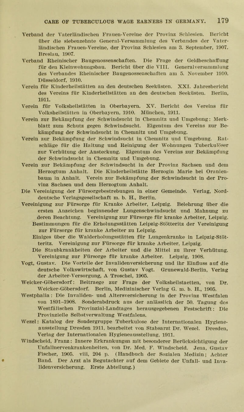 Verband der Vaterliindischeu Franen-Yerelne dor Frovlnz Sclilesien. Bericht iiber die siebenzelinte General-Versammlung des Verbandes der Vater- landisehen Frauen-Vereine, der Provinz Scblesien am 3. September, 1907. Breslau, 1907. Verband Rheinischer Baugenossenschaften. Die Frage der Geldbeschaflung fiir den Kleimvohuugsbau. Bericht iiber die VIII. Generalversammlung des Verbandes Rheinischer Baugenossenschaften am 5. November 1910. Diisseldorf, 1910. Verein fiir Kinderheilstiitten an den deutschen Seekiisten. XXI. Jahresbericht des Vereins fiir Kinderheilstiitten an den deutschen Seekiisten. Berlin, 1911. Verein fiir Volksheilstiitten in Oberbayern. XV. Bericht des Vereins fiir Volksheilstiitten in Oberbayern, 1910. Miinchen, 1911. Verein zur Bekiimpfung der Schwindsucht in Chemnitz und Umgebung: Merk- blatt zum Schutz gegen Schwindsucht. Eigentum des Vereins zur Be- kiimpfung der Schwindsucht in Chemnitz und Umgebung. Verein zur Bekiimpfung der Schwindsucht in Chemnitz und Umgebung. Rat- schliige fiir die Haltung und Reinigung der Wohnungen Tuberkulbser zur Verhiitung der Ansteckung. Eigentum des Vereins zur Bekiimpfung der Schwindsucht in Chemnitz und Umgebung. Verein zur Bekiimpfung der Schwindsucht in der Provinz Sachsen und dem Herzogtum Anhalt. Die Kinderheilstatte Herzogin Marie bei Ornnien- baum in Anhalt. Verein zur Bekiimpfung der Schwindsucht in der Pro- vinz Sachsen und dem Herzogtum Anhalt. Die Vereiuigung der Fiirsorgebestrebungen in einer Gemeinde. Verlag, Nord- deutsche Verlagsgesellschaft m. b. H., Berlin. Vereinigung zur Fiirsorge fiir Krauke Arbeiter, Leipzig. Belehrung iiber die ersten Anzeichen beginnender Lungenschwindsucht und Mahnung zu deren Beachtung. Vereinigung zur Fiirsorge fiir kranke Arbeiter, Leipzig. Bestimmungen fiir die Erholungsstatten Leipzig-Stotteritz der Vereinigung zur Fiirsorge fiir kranke Arbeiter zu Leipzig. Einiges iiber die Walderholungsstatten fiir Lungenkranke in Leipzig-Stot- teritz. Vereinigung zur Fiirsorge fiir kranke Arbeiter, Leipzig. Die Staubkrankheiten der Arbeiter und die Mittel zu ihrer Verhiitung. Vereinigung zur Fiirsorge fiir kranke Arbeiter. Leipzig, 1908. Vogt, Gustav. Die Vorteile der Invalidenversicherung und ihr Einfluss auf die deutsche Volkswirtschaft, von Gustav Vogt. Grunewald-Berlin, Verlag der Arbeiter-Versorgung, A Troschel, 1905. Weicker-Gobersdorf: Beitraege zur Frage der Volksheilstaetten, von Dr. Weicker-Gobersdorf. Berlin, Medizinischer Verlag G. m. b. H., 1905. AVestphalia : Die Invaliden- und Altersversicherung in der Provinz AVestfaleu von 1891-1908. Sonderabdruek aus der anlasslich der 50. Tagung dc-s Westfiilischen Provinzial-Landtages herausgegebenen Festschrift: Die Provinzielle Selbstverwaltung AArestfalens. AA’ezel: Katalog der Sondergruppe Tuberkulose der Internationalen Hygiene- ausstellung Dresden 1911. bearbeitet von Stabsarzt Dr. AVezel. Dresden, Verlag der Internationalen Hygieneausstellung, 1911. Windscheid, Franz: Innere Erkrankungen mit besonderer Beriicksielitigung der Unfallnervenkrankenheiten, von Dr. Med. F. Windscheid. Jena, Gustav Fischer, 1905. viii, 204 p. (Handbuch der Sozialen Medizin; Achter Band. Der Arzt als Begutachter auf dem Gebiete der Unfall- und Inva- lidenversicherung. Erste Abteilung.)