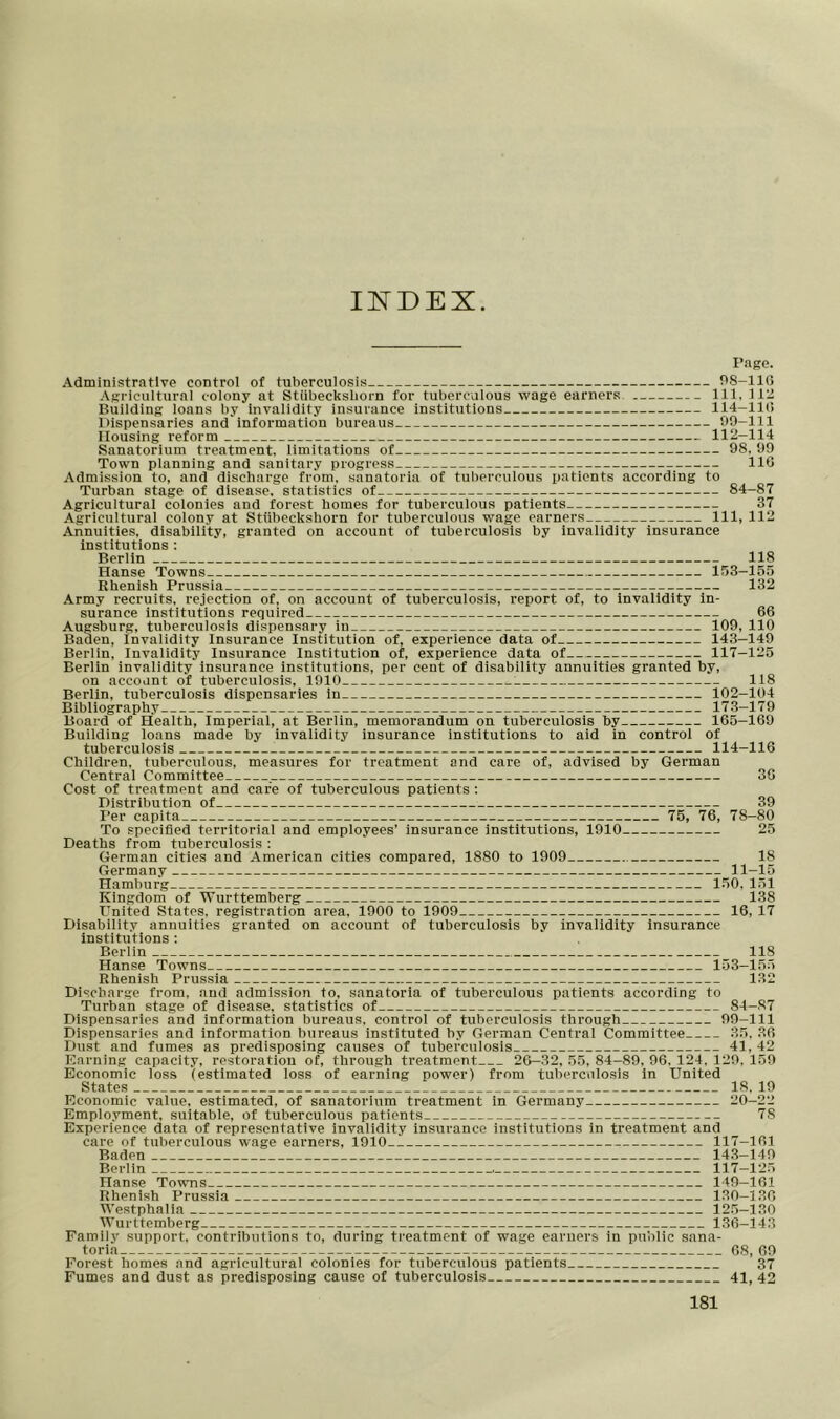 IXDEX Page. Administrative control of tuberculosis 98-116 Agricultural colony at Stiibecksborn for tuberculous wage earners 111, 112 Building loans by invalidity insurance institutions 114-116 Dispensaries and information bureaus 99-111 Housing reform 112—114 Sanatorium treatment, limitations of 98, 99 Town planning and sanitary progress 116 Admission to, and discharge from, sanatoria of tuberculous patients according to Turban stage of disease, statistics of 84-87 Agricultural colonies and forest homes for tuberculous patients 37 Agricultural colony at Stiibecksborn for tuberculous wage earners 111, 112 Annuities, disability, granted on account of tuberculosis by invalidity insurance institutions : Berlin 118 Hanse Towns 153-155 Rhenish Prussia 132 Army recruits, rejection of, on account of tuberculosis, report of, to invalidity in- surance institutions required 66 Augsburg, tuberculosis dispensary in 109, 110 Baden, invalidity Insurance Institution of, experience data of 143-149 Berlin, Invalidity Insurance Institution of, experience data of 117-125 Berlin invalidity insurance institutions, per cent of disability annuities granted by, on account of tuberculosis, 1910 : 118 Berlin, tuberculosis dispensaries in 102-104 Bibliography 173-179 Board of Health, Imperial, at Berlin, memorandum on tuberculosis by 165-169 Building loans made by invalidity insurance institutions to aid in control of tuberculosis 114-116 Children, tuberculous, measures for treatment and care of, advised by German Central Committee 30 Cost of treatment and care of tuberculous patients : Distribution of 39 Per capita 75, 76, 78-80 To specified territorial and employees' insurance institutions, 1910 25 Deaths from tuberculosis : German cities and American cities compared, 1880 to 1909 18 Germany 11-15 Hamburg 150, 151 Kingdom of Wurttemberg 138 United States, registration area. 1900 to 1909 16, 17 Disability annuities granted on account of tuberculosis by invalidity insurance institutions : Berlin 118 Hanse Towns 153-155 Rhenish Prussia 132 Discharge from, and admission to, sanatoria of tuberculous patients according to Turban stage of disease, statistics of 84-87 Dispensaries and information bureaus, control of tuberculosis through 99-111 Dispensaries and information bureaus instituted by German Central Committee 35, 36 Dust and fumes as predisposing causes of tuberculosis 41,42 Earning capacity, restoration of, through treatment 26—32, 55, 84-89, 96, 124, 129, 159 Economic loss (estimated loss of earning power) from tuberculosis in United States 18, 19 Economic value, estimated, of sanatorium treatment in Germany 20-22 Employment, suitable, of tuberculous patients 78 Experience data of representative invalidity insurance institutions in treatment and care of tuberculous wage earners, 1910 117-161 Baden 143-149 Berlin , 117—125 Hanse Towns 149-161 Rhenish Prussia 130-136 Westphalia 125—130 Wurttemberg 136-143 Family support, contributions to, during treatment of wage earners in public sana- toria 68, 69 Forest homes and agricultural colonies for tuberculous patients 37 Fumes and dust as predisposing cause of tuberculosis 41, 42