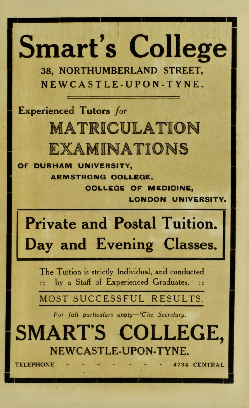 Smart's College 38, NORTHUMBERLAND STREET, NEWCASTLE-UPON-TYNE. Experienced Tutors for MATRICULATION EXAMINATIONS Of^ DURHAM UNIVERSITY, ARMSTRONG COLLEGE, COLLEGE OF MEDICINE, LONDON UNIVERSITY. Private and Postal Tuition. Day and Evening Classes. The Tuition is strictly Individual, and conducted by a Staff of Experienced Graduates. :: MOST SUCCESSFUL RESULTS. For full particulars apply—‘^T/ie Secretary, SMART’S COLLEGE, NEWCASTLE-UPON-TYNE. TELEPHONE 4734 CENTRAL