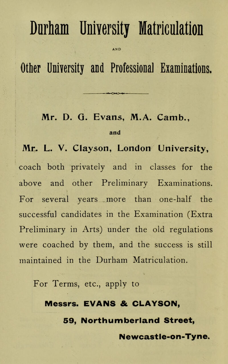 Durham University fflatriculation AND Other UniYersity and Professional Examinations. Mr. D. Q. Evans, M.A. Camb., and Mr. L. V. Clayson, London University, coach both privately and in classes for the above and other Preliminary Examinations. For several years ,more than one-half the successful candidates in the Examination (Extra Preliminary in Arts) under the old regulations were coached by them, and the success is still maintained in the Durham Matriculation. For Terms, etc., apply to Messrs. EVANS & CLAYSON, 59, Northumberland Street,