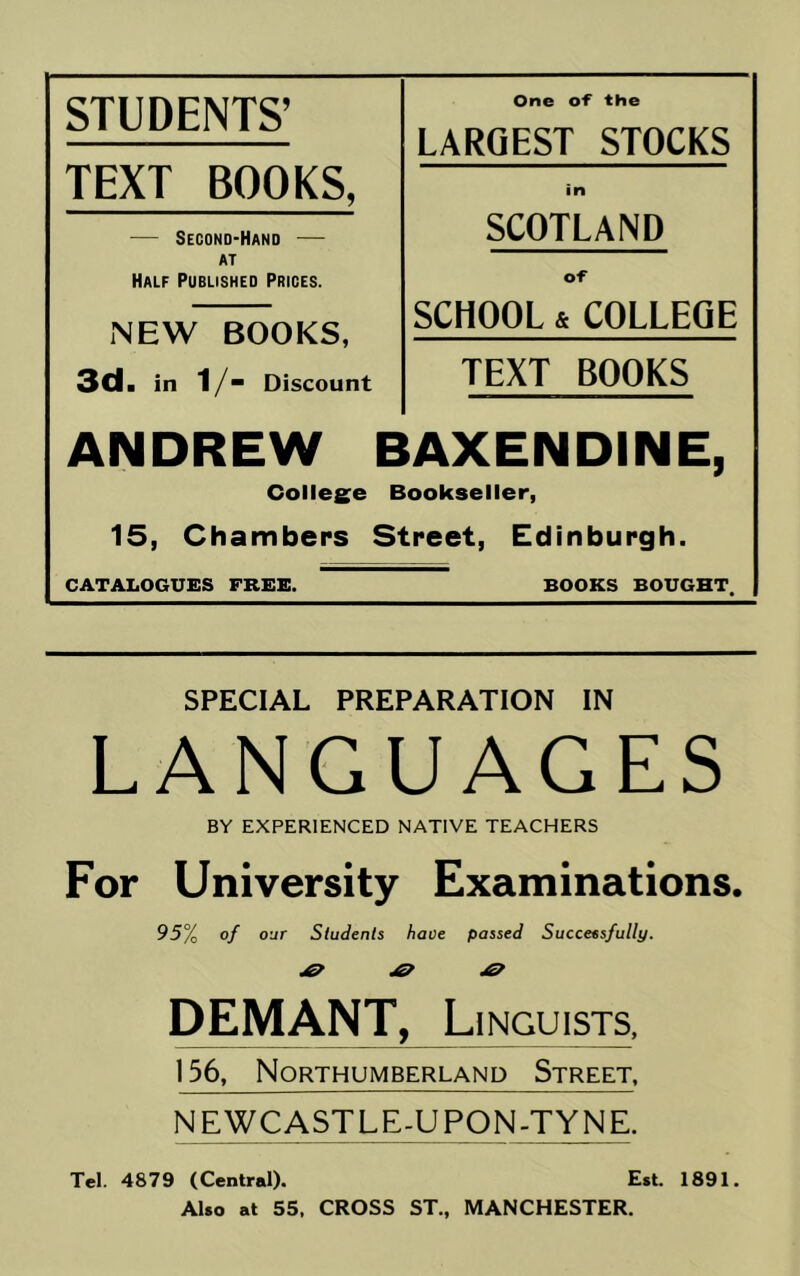 STUDENTS’ One of the LARGEST STOCKS TEXT BOOKS, in — Second-Hand — SCOTLAND AT Half Published Prices. o-f NEW BOOKS, SCHOOL & COLLEGE 3cl. in 1/~ Discount TEXT BOOKS ANDREW BAXENDINE, College Bookseller, 15, Chambers Street, Edinburgh. CATALOGUES FREE. BOOKS BOUGHT. SPECIAL PREPARATION IN LANGUAGES BY EXPERIENCED NATIVE TEACHERS For University Examinations. 95% of OUT Students have passed Successfully. DEMANT, Linguists, 156, Northumberland Street, NEWCASTLE-UPON-TYNE. Tel. 4879 (Central). Est. 1891. AUo at 55. CROSS ST., MANCHESTER.