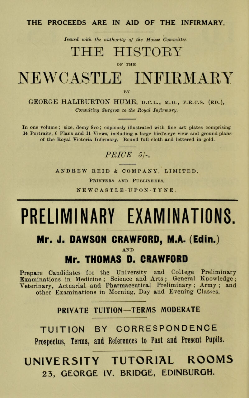 THE PROCEEDS ARE IN AID OF THE INFIRMARY. Issued ioith the authority of the House Committee. THE HISTOEY OF THE NEWCASTLE INFIRMARY BV GEORGE HALIBURTON HUME, d.c.l., m.d., f.r.c.s. (ed.). Consulting Surgeon to the Royal Injirmary. In one volume; size, demy 8vo; copiously illustrated with fine art plates comprising 14 Portraits, 6 Plans and 11 Views, including a large bird’s-eye view and ground plana of the Royal Victoria Infirmary. Bound full cloth and lettered in gold. PRICE 5/-. ANDREW REID & COMPANY, LIMITED, Printers and Publishers, NEWCASTLE-UPON-TYNE. PRELIMINARY EXAMINATIONS. Mr. J. DAWSON CRAWFORD, M.A. (Edin.) AND Mr. THOMAS 0. CRAWFORD Prepare Candidates for the University and College Preliminary Examinations in Medicine ; Science and Arts ; General Knowledge; Veterinary, Actuarial and Pharmaceutical Preliminary; Army ; and other Examinations in Morning, Day and Evening Classes. PRIVATE TUITION—TERMS MODERATE TUITION BY CORRESPONDENCE Prospectus, Terms, and References to Past and Present Pupils. UNIVERSITY TUTORIAL ROOMS 23, GEORGE IV. BRIDGE, EDINBURGH.