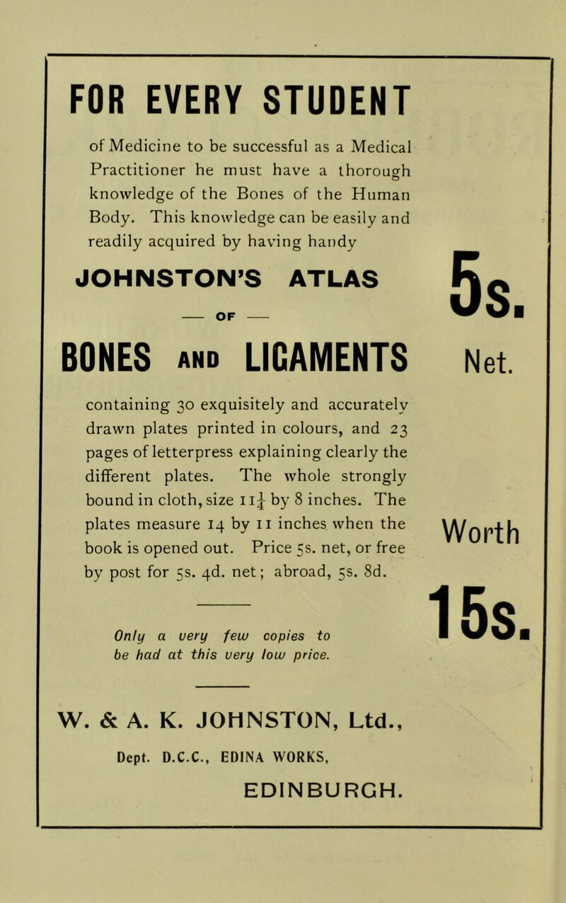 FOR EVERY STUDENT of Medicine to be successful as a Medical Practitioner he must have a thorough knowledge of the Bones of the Human Body. This knowledge can be easily and readily acquired by having handy JOHNSTON’S ATLAS OF BONES AND LIGAMENTS Net. containing 30 exquisitely and accurately drawn plates printed in colours, and 23 pages of letterpress explaining clearly the different plates. The whole strongly bound in cloth, size 11 j by 8 inches. The plates measure 14 by ii inches when the book is opened out. Price 5s. net, or free by post for 5s. qd. net; abroad, 5s. 8d. Only a very few copies to be had at this very low price. Worth 15s. W. & A. K. JOHNSTON, Ltd., Dept. D.C.C., EDINA WORKS. EDINBURGH.