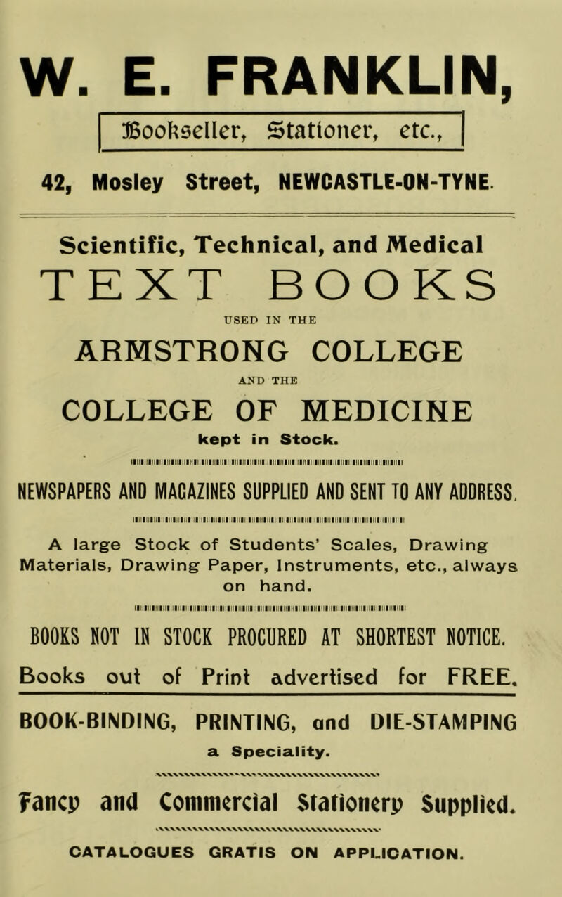 W. E. FRANKLIN, I Bool^eeller, Stationer, etc., | 42, Mosley Street, NEWCASTLE-ON-TYNE. Scientific, Technical, and Medical TEXT BOOKS USED IN THE ARMSTRONG COLLEGE AND THE COLLEGE OF MEDICINE kept in Stock. Illl|lll|[|lllll|ll|ll|l1llll|[|ll|lllllllllll|ll|lltll|[||lllll|[||f1lllllllllll[||||lllll|ll|ll|ll|ll|ll|l NEWSPAPERS AND MAGAZINES SUPPLIED AND SENT ID ANY ADDRESS, IIII|llllll(l|ll|llMltl|ll||l|lllll|!lllllllllllllllllllllllllllllll|ll|]||ll||||||||j|ll|ll|ll|tl|ll|ll|l A large Stock of Students’ Scales, Drawing Materials, Drawing Paper, Instruments, etc., always on hand. llllllllllllltlllllllllllltlllllllllllllllllllllltllllllllllllHIIIIIIIlllllllllIlllllllllllIlllllllllllllll BOOKS NOT IN STOCK PROCURED AT SHORTEST NOTICE. Books out of Print advertised for FREE. BOOK-BINDING, PRINTING, and DIE-STAMPING a Speciality. fancp and Commercial Stationerp Supplied. CATALOGUES GRATIS ON APPLICATION.