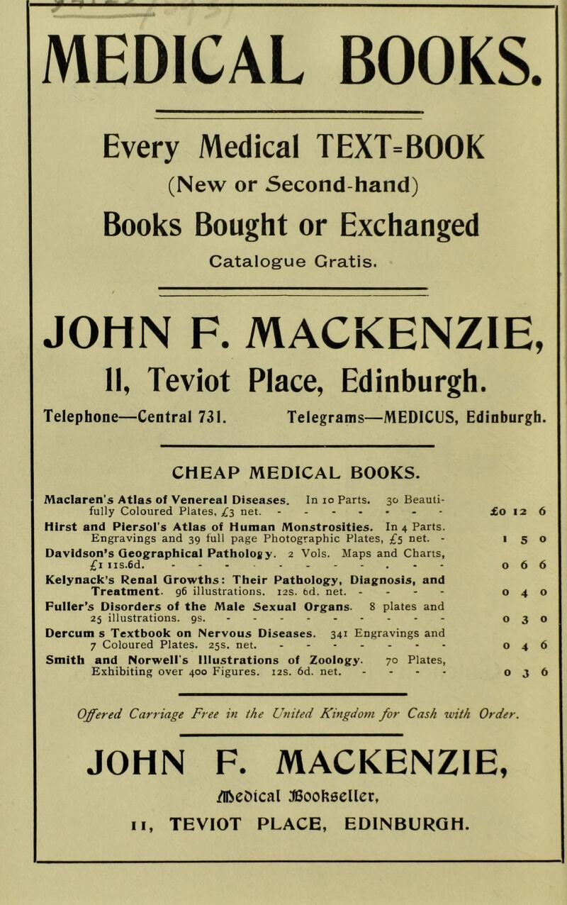 MEDICAL BOOKS. Every Medical TEXT=BOOK (New or Second-hand) Books Bought or Exchanged Catalogue Gratis. JOHN F. MACKENZIE, II, Teviot Place, Edinburgh. Telephone—Central 731. Telegrams—MEDICUS, Edinburgh. CHEAP MEDICAL BOOKS. Maclaren's Atlas of Venereal Diseases. In lo Parts. 30 Beauti- fully Coloured Plates, ;f3 net. £0 12 6 Hirst and Piersol's Atlas of Human Monstrosities. In 4 Parts. Engravings and 39 full page Photographic Plates, £5 net. - 150 Davidson’s Geographical Patholoty. 2 Vols. Maps and Charts, £1 iis.6d. 066 Keiynack’s Renal Growths: Their Pathology, Diagnosis, and Treatment. 96 illustrations. 12s. fed. net. - . - - 040 Puller’s Disorders of the Male Sexual Organs. 8 plates and 25 illustrations, gs. 030 Dercum s Textbook on Nervous Diseases. 341 Engravings and 7 Coloured Plates. 25s. net. 046 Smith and Norwell's Illustrations of Zoology. 70 Plates, Exhibiting over 400 Figures. 12s. 6d. net. .... 036 Offered Carriage Free in the U7nted Khigdom for Cash with Order. JOHN F. MACKENZIE, /ifteDical JSoohseller, II, TEVIOT PLACE, EDINBURGH.
