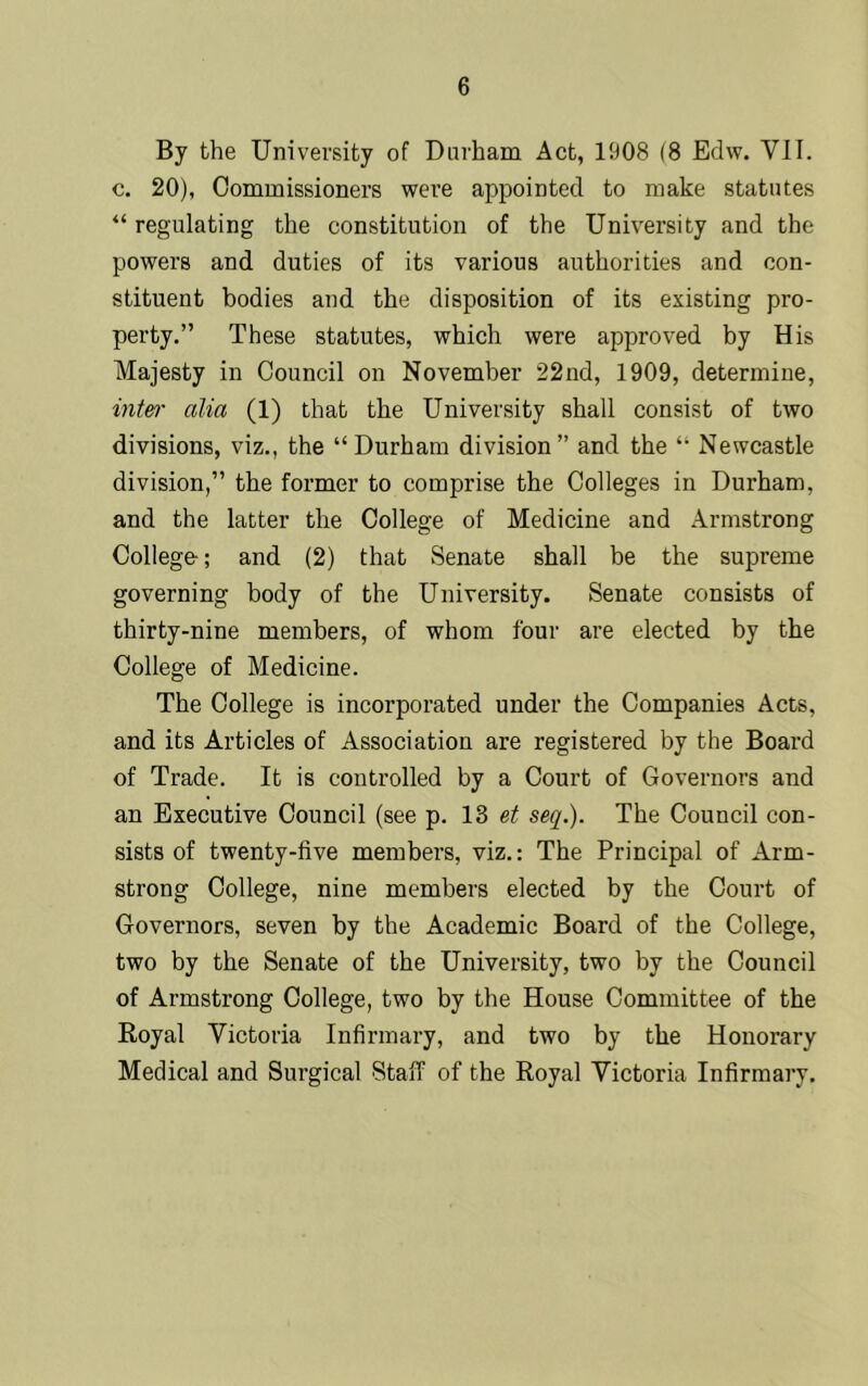 By the University of Durham Act, 1908 (8 Edw. VII. c. 20), Commissioners were appointed to make statutes “regulating the constitution of the University and the powers and duties of its various authorities and con- stituent bodies and the disposition of its existing pro- perty.” These statutes, which were approved by His Majesty in Council on November 22nd, 1909, determine, inter alia (1) that the University shall consist of two divisions, viz., the “Durham division” and the “ Newcastle division,” the former to comprise the Colleges in Durham, and the latter the College of Medicine and Armstrong College-; and (2) that Senate shall be the supreme governing body of the University. Senate consists of thirty-nine members, of whom four are elected by the College of Medicine. The College is incorporated under the Companies Acts, and its Articles of Association are registered by the Board of Trade. It is controlled by a Court of Governors and an Executive Council (see p. 13 et seq.). The Council con- sists of twenty-five members, viz.: The Principal of Arm- strong College, nine members elected by the Court of Governors, seven by the Academic Board of the College, two by the Senate of the University, two by the Council of Armstrong College, two by the House Committee of the Royal Victoria Infirmary, and two by the Honorary Medical and Surgical Staff of the Royal Victoria Infirmary.