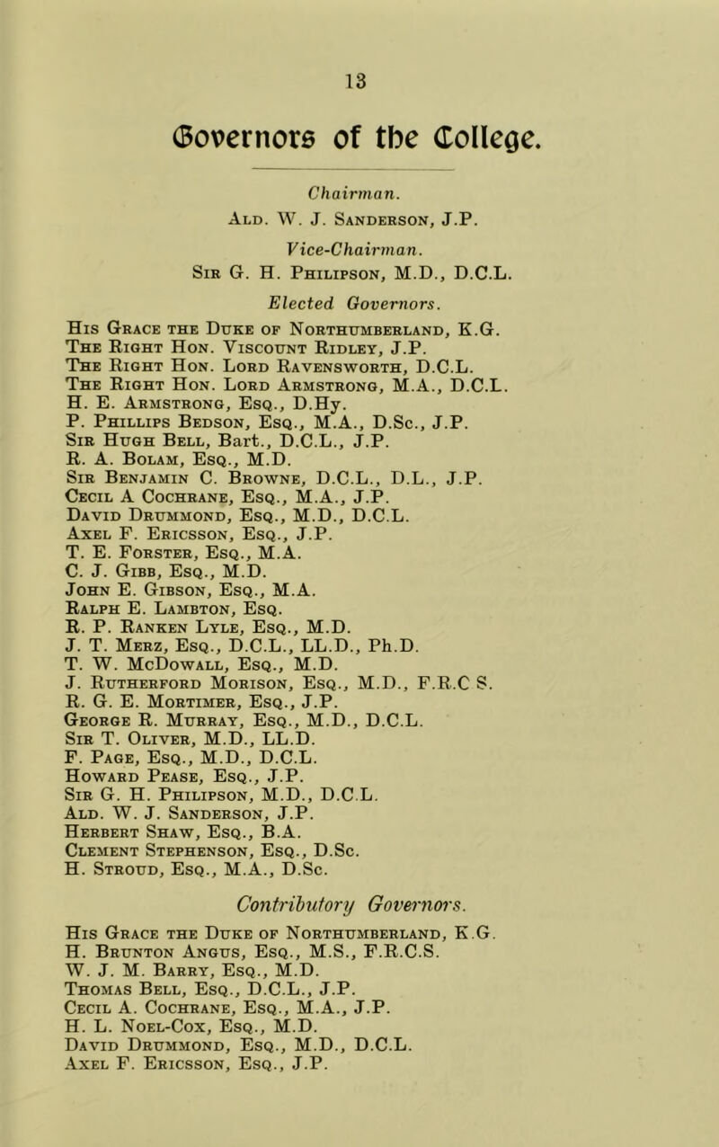 (Bovernore of tbe (Tollege. Chairman. Ald. W. J. Sanderson, J.P. Vice-Chairman. Sir G. H. Philipson, M.D., D.C.L. Elected Governors. His Grace the Duke op Northumberland, K.G. The Right Hon. Viscount Ridley, J.P. The Right Hon. Lord Ravensworth, D.C.L. The Right Hon. Lord Armstrong, M.A., D.C.L. H. E. Armstrong, Esq., D.Hy. P. Phillips Bedson, Esq., M.A., D.Sc., J.P. Sir Hugh Bell, Bart., D.C.L., J.P. R. A. Bolam, Esq., M.D. Sir Benjamin C. Browne, D.C.L., D.L., J.P. Cecil A Cochrane, Esq., M.A., J.P. David Drummond, Esq., M.D., D.C.L. Axel F. Ericsson, Esq., J.P. T. E. Forster, Esq., M.A. C. J. Gibb, Esq., M.D. John E. Gibson, Esq., M.A. Ralph E. Lambton, Esq. R. P. Ranken Lyle, Esq., M.D. J. T. Merz, Esq., D.C.L., LL.D., Ph.D. T. W. McDowall, Esq., M.D. J. Rutherford Morison, Esq., M.D., F.R.C S. R. G. E. Mortimer, Esq., J.P. George R. Murray, Esq., M.D., D.C.L. Sir T. Oliver, M.D., LL.D. F. Page, Esq., M.D., D.C.L. Howard Pease, Esq., J.P. Sir G. H. Philipson, M.D., D.C.L, Ald. W. j. Sanderson, J.P. Herbert Shaw, Esq., B.A. Clement Stephenson, Esq., D.Sc. H. Stroud, Esq., M.A., D.Sc. Contributory Governoi's. His Grace the Duke of Northumberland, K.G. H. Brunton Angus, Esq., M.S., F.R.C.S. W. J. M. Barry, Esq., M.D. Thomas Bell, Esq., D.C.L., J.P. Cecil A. Cochrane, Esq., M.A., J.P. H. L. Noel-Cox, Esq., M.D. David Drummond, Esq., M.D., D.C.L. Axel F. Ericsson, Esq., J.P.