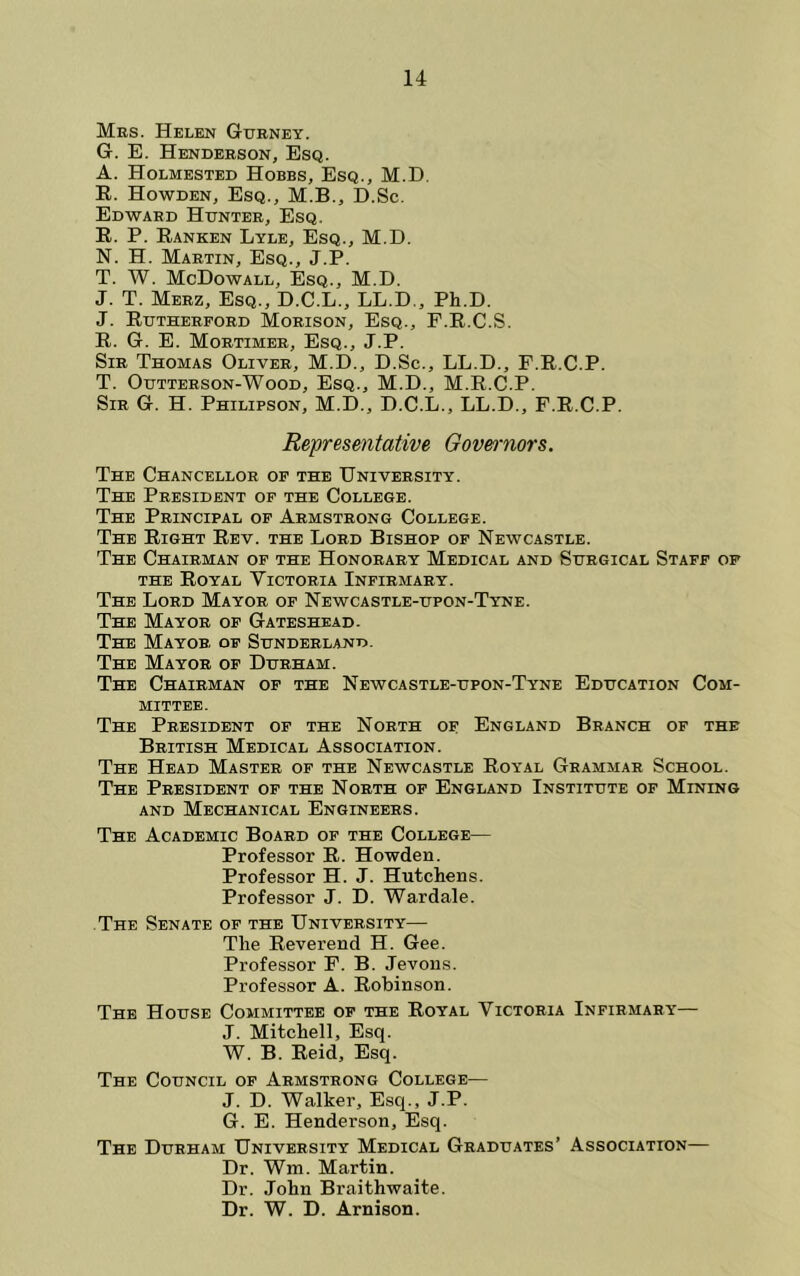 Mrs. Helen Gxtrney. G. E. Henderson, Esq. A. Holmested Hobbs, Esq., M.D. E. Howden, Esq., M.B., D.Sc. Edward Hunter, Esq. E. P. Eanken Lyle, Esq., M.D. N. H. Martin, Esq., J.P. T. W. McDowall, Esq., M.D. J. T. Merz, Esq., D.C.L., LL.D,, Ph.D. J. Eutherford Morison, Esq., F.E.C.S. E. G. E. Mortimer, Esq., J.P. Sir Thomas Oliver, M.D., D.Sc., LL.D., F.E.C.P. T. Outterson-Wood, Esq., M.D., M.E.C.P. Sir G. H. Philipson, M.D., D.C.L., LL.D., F.E.C.P. Representative Oovet-nors. The Chancellor op the University. The President of the College. The Principal of Armstrong College. The Eight Eev. the Lord Bishop of Newcastle. The Chairman op the Honorary Medical and Surgical Staff of THE Eoyal Victoria Infirmary. The Lord Mayor of Newcastle-upon-Tyne. The Mayor op Gateshead. The Mayor of Sunderland. The Mayor of Durham. The Chairman op the Newcastle-upon-Tyne Education Com- mittee. The President of the North of England Branch of the British Medical Association. The Head Master of the Newcastle Royal Grammar School. The President op the North of England Institute of Mining AND Mechanical Engineers. The Academic Board of the College— Professor R. Howden. Professor H. J. Hutchens. Professor J. D. Wardale. The Senate of the University— The Reverend H. Gee. Professor F. B. Jevons. Professor A. Robinson. The House Committee op the Royal Victoria Infirmary— J. Mitchell, Esq. W. B. Reid, Esq. The Council of Armstrong College— J. D. Walker, Esq., J.P. G. E. Henderson, Esq. The Durham University Medical Graduates’ Association— Dr. Wm. Martin. Dr. John Braithwaite. Dr. W. D. Arnison.