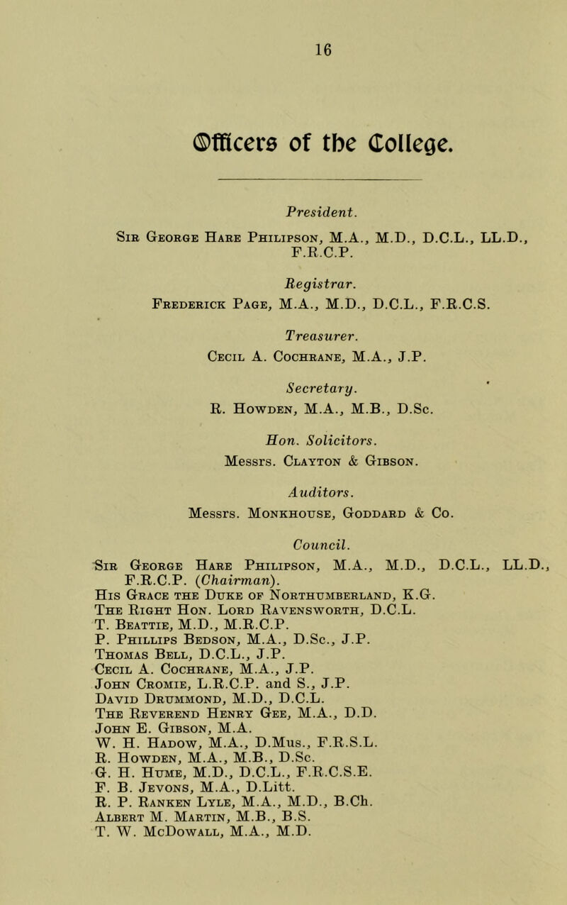 ©fRcere of tbe College. President. SiB George Hare Philipson, M.A., M.D., D.C.L., LL.D., P.R.C.P. Registrar. Frederick Page, M.A., M.D., D.C.L., F.R.C.S. Treasurer. Cecil A. Cochrane, M.A., J.P. Secretary. R. Howden, M.A., M.B., D.Sc. Hon. Solicitors. Messrs. Clayton & Gibson. Auditors. Messrs. Monkhoijse, Goddard & Co. Council. Sir George Hare Philipson, M.A., M.D., D.C.L., LL.D., F.R.C.P. (Chairman). His Grace the Duke of Northumberland, K.G. The Right Hon. Lord Ravensworth, D.C.L. T. Beattie, M.D., M.R.C.P. P. Phillips Bedson, M.A., D.Sc., J.P. Thomas Bell, D.C.L., J.P. Cecil A. Cochrane, M.A., J.P. John Cromie, L.R.C.P. and S., J.P. David Drummond, M.D., D.C.L. The Reverend Henry Gee, M.A., D.D. John E. Gibson, M.A. W. H. Hadow, M.A., D.Mus., F.R.S.L. R. Howden, M.A., M.B., D.Sc. G. H. Hume, M.D., D.C.L., F.R.C.S.E. F. B. Jevons, M.A., D.Litt. R. P. Ranken Lyle, M.A., M.D., B.Ch. Albert M. Martin, M.B., B.S. T. W. McDowall, M.A., M.D.