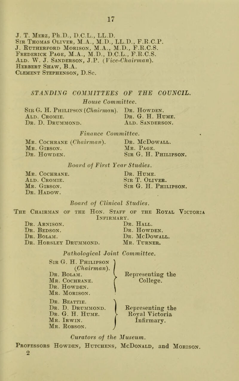 J. T. Merz, rh.D., D.C.L., LL.D. Sir Thomas Oliver, M.A., M.U., LL.D., F.ILC.P. J. Ehtherford Morison, M.A., M.D., F.E.C.S. Frederick Page, M.A., M.D., D.C.L., F.E.C.S. Ald. W. j. Sanderson, J.P. (Vice-Chairman). Herbert Shaw, B.A. Clement Stephenson, D.Sc. ST.4.NDING COMMITTEES OF THE COUNCIL. House Committee. SibG. H. PiiiLiPSON (C/ioirmcm). Dr. Howden. Ald. Cromie. Dr. G. H. Home. Dr. D. Drummond. Ald. Sanderson. Finance Committee. Mr. Cochrane (Chairman). Dr. McDowall. Mr. Gibson. Mr. Page. Dr. Howden. Sib G. H. Philipson. Board of First Year Studies. Mr. Cochrane. Ald. Cromie. Mr. Gibson. Dr. Hadow. Dr. Hume. Sir T. Oliver. Sir G. H. Philipson. Board of Clinical Studies. The Chairman of the Hon. Staff of the Eoyal Victoria Infirmary. Dr. Arnison. Dr. Bedson. Dr. Bolam. Dr. Horsley Drummond. Dr. Hall. Dr. Howden. Dr. McDowall. Mr. Turner. Pathological Joint Committee. Sir G. H. Philipson 1 (Chairman). I Dr. Bolam. I Ee2M’e.sentiug the Mr. Cochrane. [ College. Dr. Howden. I Mr. Morison. Dr. Beattie. Dr. D. Drummond. Dr. G. H. Hume. Mr. Irwin. Mr. Eobson. I Eepreseuting the > Royal Victoria I Infirmary. Curators of the Museum. Professors Howden, Hutchens, McDonald, and Morison. 2