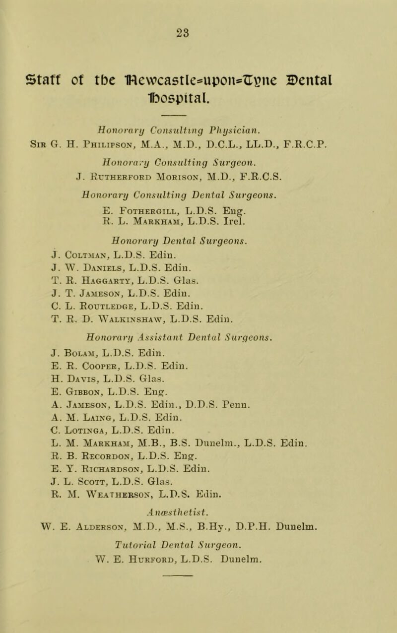 Staff of tbe 1We\vca5tIe*upon=fr\?ne 2)ental Ibospital. Ho}wruru Consuliing Physician. Sir G. H. Philipson, M.A., M.D., D.C.L., LL.D., F.R.C.P. Honorary Consulting Surgeon. J. Rutherford Morison, M.D., F.R.C.S. Honorary Consulting Dental Surgeons. E. Fothergill, L.D.S. Eug. R. L. Markham, L.D.S. Irel. Honorary Dental Surgeons. J. CoLT.MAN, L.D.S. Ediu. J. \V. Daniels, L.D.S. Edin. T. R. Haggarty, L.D.S. Glas. J. T. Jameson, L.D.S. Edin. C. L. Routledge, L.D.S. Ediu. T. R. D. ^YALKINSHA^v, L.D.S. Edin. Honorary .-Issistant Dental Surgeons. J. Bolam, L.D.S. Edin. E. R. Cooper, L.D.S. Edin. H. Davis, L.D.S. Gla.s. E. Gibbon, L.D.S. Eng:. A. Jameson, L.D.S. Edin., D.D.S. Penn. A. M. Laing, L.D.S. Edin. C. Lotinga, L.D.S. Edin. L. M. Markham, M.B., B.S. Diinelm., L.D.S. Edin. R. B. Recordon, L.D.S. Eng:. E. Richardson, L.D.S. Ediu. J. L. Scott, L.D.S. Glas. R. M. Weathekson, L.D.S. Edin. .4 naesthetist. W. E. Alderson, M.D., M.S., B.Hy., D.P.H. Dunelm. Tutorial Dental Surgeon. W. E. Hurford, L.D.S. Dnnelm.