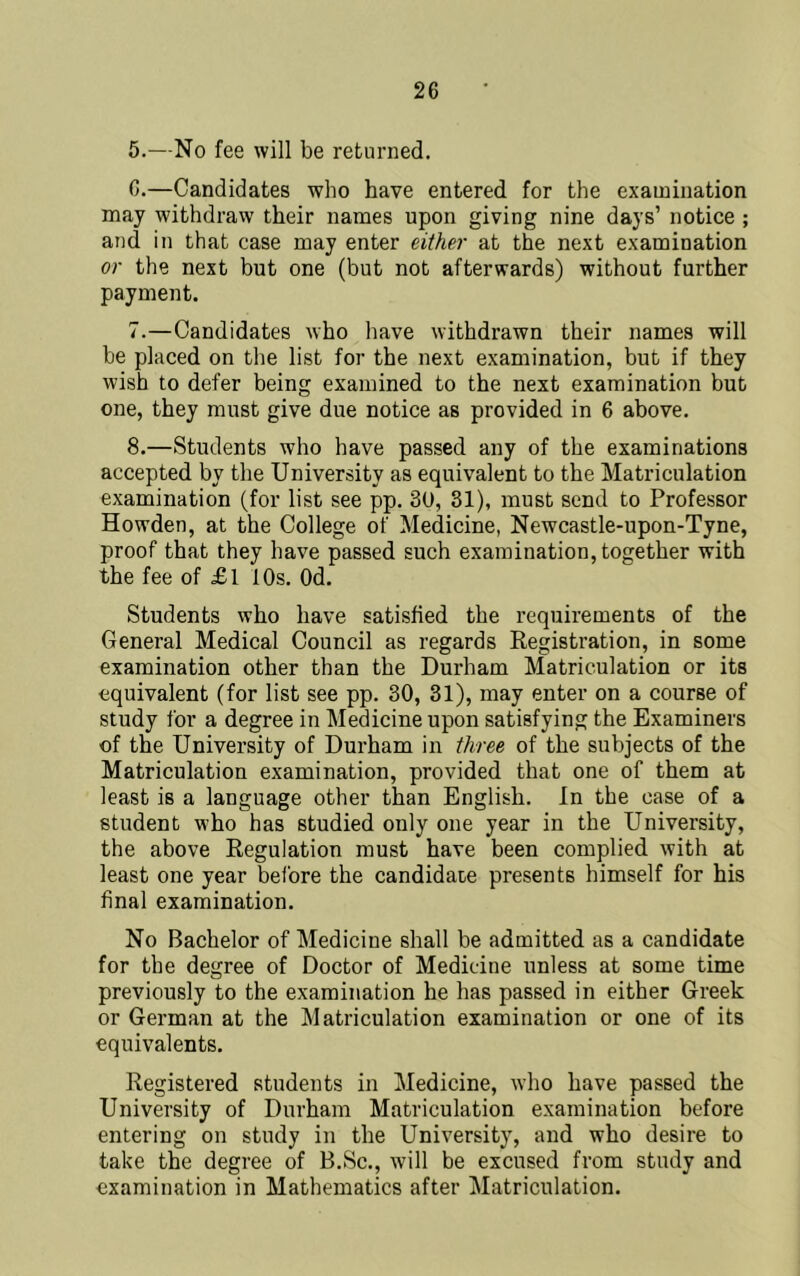 5. —No fee will be returned. 6. —Candidates who have entered for the examination may withdraw their names upon giving nine days’ notice ; and in that case may enter either at the next examination or the next but one (but not afterwards) without further payment. 7. —Candidates who liave withdrawn their names will be placed on the list for the next examination, but if they wish to defer being examined to the next examination but one, they must give due notice as provided in 6 above. 8. —Students who have passed any of the examinations accepted by the University as equivalent to the Matriculation examination (for list see pp. 30, 31), must send to Professor Howden, at the College of Medicine, Newcastle-upon-Tyne, proof that they have passed such examination, together with the fee of £1 10s. Od. Students who have satisfied the requirements of the General Medical Council as regards Kegistration, in some examination other than the Durham Matriculation or its equivalent (for list see pp. 30, 31), may enter on a course of study for a degree in Medicine upon satisfying the Examiners of the University of Durham in three of the subjects of the Matriculation examination, provided that one of them at least is a language other than English. In the case of a student who has studied only one year in the University, the above Regulation must have been complied with at least one year before the candidate presents himself for his final examination. No Bachelor of Medicine shall be admitted as a candidate for the degree of Doctor of Medicine unless at some time previously to the examination he has passed in either Greek or German at the Matriculation examination or one of its equivalents. Registered students in Medicine, who have passed the University of Durham Matriculation examination before entering on study in the University, and who desire to take the degree of B.Sc., will be excused from study and examination in Mathematics after Matriculation.