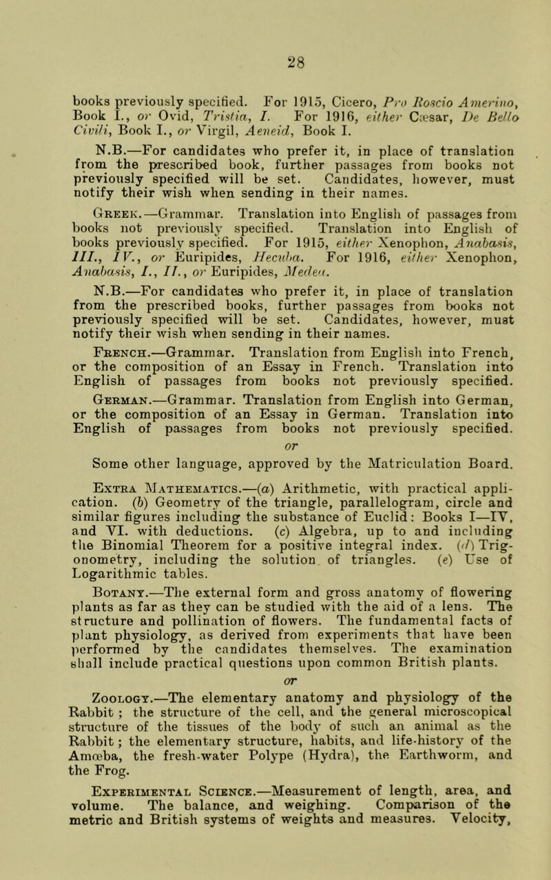 books previously specified. For 1915, Cicero, Pro Hondo Avierino, Book I., or Ovid, Trintia, I. For 1916, either Ciesar, De Bello Civi/i, Book I., or Virgil, Aeneid, Book I. N.B.—For candidates who prefer it, in place of translation from the prescribed book, further passages from books not previously specified will be set. Candidates, however, must notify their wish when sending in their names. Greek.—Grammar. Translation into English of passages from books not previously specified. Translation into English of books previously specified. For 1915, either Xenophon, Anahasin, III., IV., or Euripides, Hecuha. For 1916, either Xenophon, Anabads, /., II., or Euripides, Meden. N.B.—For candidates who prefer it, in place of translation from the prescribed books, further passages from books not previously specified will be set. Candidates, however, must notify their wish when sending in their names. French.—Grammar. Translation from English into French, or the composition of an Essay in French. Translation into English of passages from books not previously specified. German..—Grammar. Translation from English into German, or the composition of an Essay in German. Translation into English of passages from books not previously specified. or Some other language, approved by the Matriculation Board. Extra M.^thematics.—(a) Arithmetic, with practical appli- cation. (b) Geometry of the triangle, parallelogram, circle and similar figures including the substance of Euclid: Books I—IV, and VI. with deductions. (c) Algebra, up to and including tlie Binomial Theorem for a positive integral index, (rl) Trig- onometry, including the solution of triangles. (e) Use of Logarithmic tables. Botany.—The external form and gross anatomy of flowering plants as far as they can be studied with the aid of a lens. The structure and pollination of flowers. The fundamental facts of plant physiology, as derived from experiments that have been jicrformed by the candidates themselves. The examination shall include practical questions upon common British plants. or Zoology.—The elementary anatomy and physiology of the Rabbit ; the structure of the cell, and the general microscopical structure of the tissues of the body of such an animal as the Rahbit; the elementary structure, habits, and life.history of the Amoeba, the fresh-water Polype (Hydra), the Earthworm, and the Frog. Experimental Science.—Measurement of length, area, and volume. The balance, and weighing. Comparison of the metric and British systems of weights and measures. Velocity,