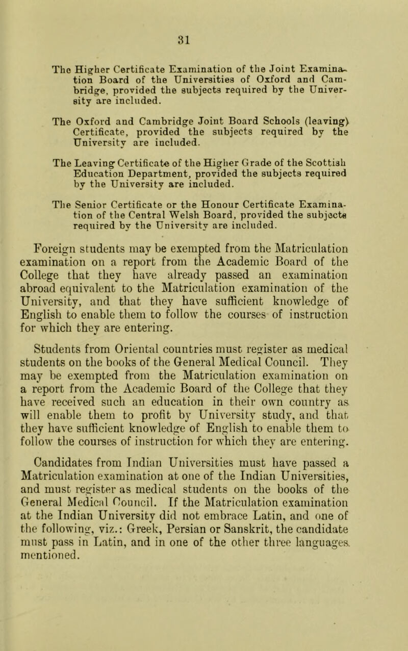 The Higher Certificate Examination of the Joint Examina- tion Board of the Universities of Oxford and Cam- bridge, provided the subjects required by the Univer- sity are included. The Oxford and Cambridge Joint Board Schools (leaving) Certificate, provided the subjects required by the University are included. The Leaving Certificate of the Higher Grade of the Scottish Education Department, provided the subjects required by the University are included. Tlie Senior Certificate or the Honour Certificate Examina- tion of the Central Welsh Board, provided the subjecte required by the University are included. Foreign students may be exempted from the Matriculation examination on a report from the Academic Board of the College that they have already passed an examination abroad equivalent to the Matriculation examination of the University, and that they have sufficient knowledge of English to enable them to follow the courses of instruction for which they are entering. Students from Oriental countries must register as medical students on the books of the General Medical Council. Tiiey may be exempted from the Matriculation examination on a report from the Academic Board of the College that they have received such an education in their own country as will enable them to profit by University study, and that they have sufficient knowledge of English to enable them to follow the coumes of instruction for which they are entering. Candidates from Indian Universities must have passed a Matriculation examination at one of the Indian Universities, and must register as medical students on the books of the General Medical Council. If the Matriculation examination at the Indian University did not embrace Latin, and one of the following, viz.: Greek, Persian or Sanskrit, the candidate must pass in Latin, and in one of the other tliree languages, mentioned.