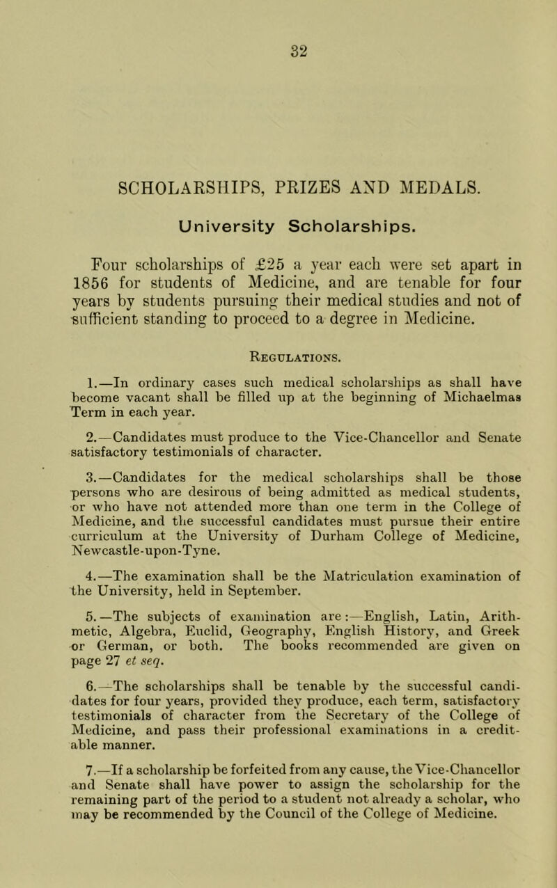 SCHOLARSHIPS, PRIZES AND MEDALS. University Scholarships. Four scholarships of £25 a year each were set apart in 1856 for students of Medicine, and are tenable for four years by students pursuing their medical studies and not of sufficient standing to proceed to a degree in Medicine. Regulations. 1. —In ordinary cases such medical scholarships as shall have become vacant shall be filled up at the beginning of Michaelmas Term in each year. 2. —Candidates must produce to the Vice-Chancellor and Senate satisfactory testimonials of character. 3. —Candidates for the medical scholarships shall be those persons who are desirous of being admitted as medical students, or who have not attended more than one term in the College of Medicine, and the successful candidates must pursue their entire curriculum at the University of Durham College of Medicine, Newcastle-upon-Tyne. 4. —The examination shall be the Matriculation examination of the University, held in September. 5. —The subjects of examination are:—English, Latin, Arith- metic, Algebra, Euclid, Geography, English History, and Greek or German, or both. The books recommended are given on page 27 et seq. 6. —The scholarships shall be tenable by the successful candi- dates for four years, provided they produce, each term, satisfactory testimonials of character from the Secretary of the College of Medicine, and pass their professional examinations in a credit- able manner. 7. —If a scholarship be forfeited from any cause, the Vice-Chancellor and Senate shall have power to assign the scholarship for the remaining part of the period to a student not already a scholar, who may be recommended by the Council of the College of Medicine.