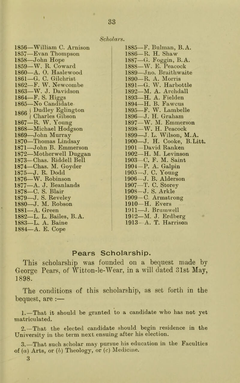 1866 1856— William C. Arnison 1857— Evan Thompson 1858— John Hope 1859— W. R. Coward 1860— A. 0. Haslewood 1861— G. C. Gilchrist 1862— F. W. Newcombe 1863— W. J. Davidson 1864— F. S. Higgs 1865— No Candidate Dudley Eglington Charles Gibson 1867— R. W. Young 1868— Michael Hodgson 1869— John Murray 1870— Thomas Lindsay 1871— John B. Emmerson 1872— Motherwell Duggan 1873— Chas. Riddell Bell 1874— Chas. M. Goyder 1875— J. R. Dodd 1876— W. Robinson 1877— A. J. Beanlands 1878— C. S. Blair 1879— J. S. Reveley 1880— J. M. Robson 1881— A. Green 1882— L. L. Bailes, B.A. 1883— L. A. Baine 1884— A. E. Cope Scholars. 1885— F. Bulman, B.A. 1886— R. H. Shaw 1887— G. Foggin, B.A. 1888— W. E. Peacock 1889— Jno. Braitliwaite 1890— R. A. Morris 1891— G. W. Harbottle 1892— M. A. Archdall 1893— H. A. Fielden 1894— H. B. Fawcus 1895— F. W. Lambelle 1896— J. H. Graham 1897— W. M. Emmerson 1898— W. H. Peacock 1899— J. L. Wilson, M.A. 1900— J. H. Cooke, B.Litt. 1901 —David Ranken 1902— H. M. Levinson 1903— C. F. M. Saint 1904— P. A. Galpin 1905— J. C. Young 1906— J. B. Alderson 1907— T. C. Storey 190S-J. S. Arkle 1909— C. Armstrong 1910— H. Evers 1911— -.7. Brmnwell 1912— M. J. Erdberg 1913— A. T. Harrison Pears Scholarship. This scholarship was founded on a bequest made by George Pears, of Witton-le-Wear, in a will dated 31st May, 1898. The conditions of this scholarship, as set forth in the bequest, are :— 1. —That it should be granted to a candidate who has not yet matriculated. 2. —That the elected candidate should begin residence in the University in the term next ensuing after his election. 3. —That such scholar may pursue his education in the Faculties of (a) Arts, or (t) Theology, or (c) Medicine. 3