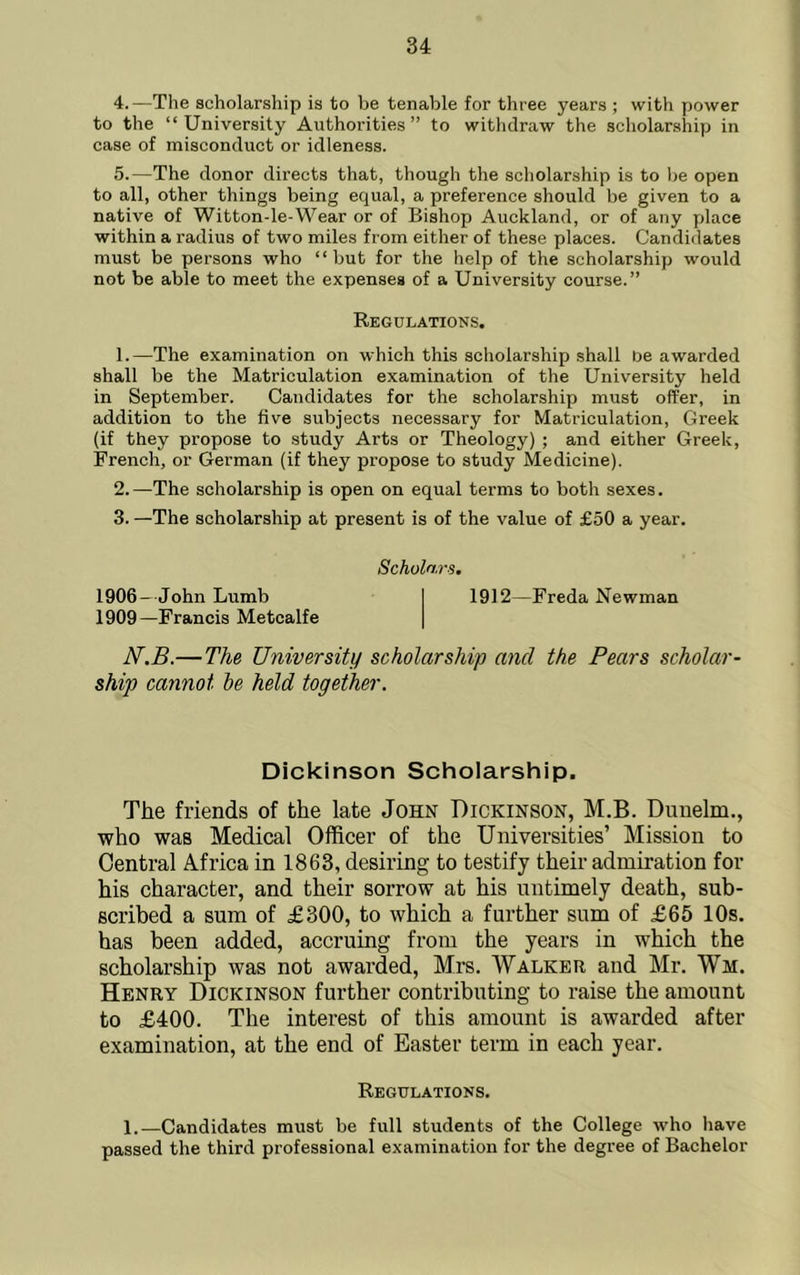 4. —Tlie scholarship is to be tenable for three years ; with power to the “University Authorities” to withdraw the scholarship in case of misconduct or idleness. 5. —The donor directs that, though the scholarship is to be open to all, other things being equal, a preference should be given to a native of Witton-le-Wear or of Bishop Auckland, or of any place within a radius of two miles from either of these places. Candidates must be persons who “but for the help of the scholarship would not be able to meet the expenses of a University course.” Regulations, 1. —The examination on which this scholarship shall De awarded shall be the Matriculation examination of the University held in September. Candidates for the scholarship must offer, in addition to the five subjects necessary for Matriculation, Greek (if they propose to study Arts or Theology) ; and either Greek, French, or German (if they propose to study Medicine). 2. —The scholarship is open on equal terms to both sexes. 3. —The scholarship at present is of the value of £50 a year. 1906—John Lumb 1909—Francis Metcalfe Scholars. 1912—Freda Newman N.B.—The University scholarship and the Pears scholar- ship cannot he held togethei'. Dickinson Scholarship. The friends of the late John Dickinson, M.B. Dunelm., who was Medical Officer of the Universities’ Mission to Central Africa in 1863, desiring to testify their admiration for his character, and their sorrow at his untimely death, sub- scribed a sum of £300, to which a further sum of £65 10s. has been added, accruing from the years in which the scholarship was not awarded, Mrs. Walker and Mr. Wm. Henry Dickinson further contributing to raise the amount to £400. The interest of this amount is awarded after examination, at the end of Easter term in each year. Regulations. 1.—Candidates must be full students of the College who have passed the third professional examination for the degree of Bachelor