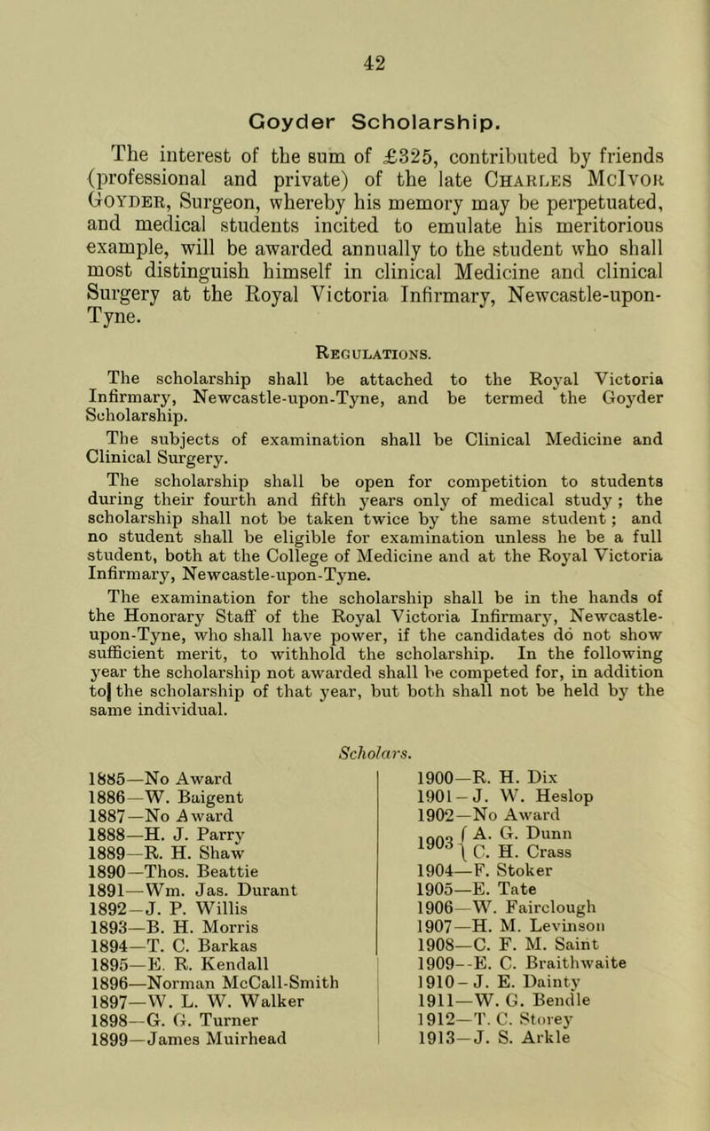 Goyder Scholarship. The interest of the sum of £325, contributed by friends (professional and private) of the late Charles McIvok Goyder, Surgeon, whereby his noemory may be perpetuated, and medical students incited to emulate his meritorious example, will be awarded annually to the student who shall most distinguish himself in clinical Medicine and clinical Surgery at the Royal Victoria Infirmary, Newcastle-upon- Tyne. Regulations. The scholarship shall be attached to the Royal Victoria Infirmary, Newcastle-upon-Tyne, and be termed the Goj'^der Scholarship. The subjects of examination shall be Clinical Medicine and Clinical Surgery. The scholarship shall be open for competition to students during their fourth and fifth years only of medical study ; the scholarship shall not be taken twice by the same student; and no student shall be eligible for examination unless he be a full stixdent, both at the College of Medicine and at the Royal Victoria Infirmary, Newcastle-upon-Tyne. The examination for the scholarship shall be in the hands of the Honorary Staff of the Royal Victoria Infirmary, Newcastle- upon-Tyne, who shall have power, if the candidates do not show sufficient merit, to withhold the scholarship. In the following year the scholarship not awarded shall be competed for, in addition toj the scholarship of that j'ear, but both shall not be held by the same individual. Scholars. 1885— No Award 1886— W. Baigent 1887— No Award 1888— H. J. Parry 1889— R. H. Shaw 1890— Thos. Beattie 1891— Wm. Jas. Durant 1892— J. P. Willis 1893— B. H. Morris 1894— T. C. Barkas 1895— E. R. Kendall 1896— Norman McCall-Smith 1897— W. L. W. Walker 1898— C. C. Turner 1899— James Muirhead 1900—R. H. Dix 1901 —J. W. Heslop 1902—No Award 1904— F. Stoker 1905— E. Tate 1906— W. Fairclough 1907— H. M. Levuisoii 1908— C. F. M. Saint 1909— -E. C. Braithwaite 1910— J. E. Dainty 1911— W. C. Beiuile 1912— T. C. Storey 1913— J. S. Arkle