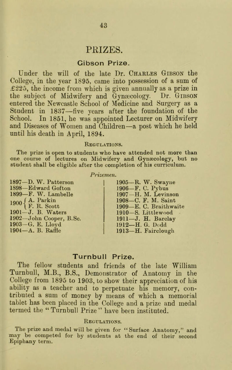 pmzES. Gibson Prize. Under the will of the late Dr. Charles Gibson the College, in the year 1895, came into possession of a sum of £225, the income from which is given annually as a prize in the subject of Midwifery and Gynmcology. Dr. Gibson entered the Newcastle School of Medicine and Surgery as a Student in 1837—five years after the foundation of the School. In 1851, he was appointed Lecturer on Midwifery and Diseases of Women and Children—a post which he held until his death in April, 1894. Regolations. The prize is open to students who have attended not more than one course of lectures on Midwifery and Gynaecology, but no student shall be eligible after the completion of his curriculum. Prizemen. 1897— D. W. Patterson 1898— Edward Gofton 1899— F. W. Lambelle iqOO-f Parkin R- Scott 1901— J. B. Waters 1902— John Cooper, B.Sc. 1903~G. E. Lloyd 1904—A. B. Raffle 1905— R. W. Swayiie 1906— F. C. Pybus 1907— H. M. Levinson 1908— C. F. M. Saint 1909— E. C. Braithwaite 1910— S. Littlewood 1911— J. H. Barclay 1912— H. G. Dodd 1913— H. Fairclough Turnbull Prize. The fellow students and friends of the late William Turnbull, M.B., B.S., Demonstrator of Anatomy in the College from 1895 to 1903, to show their appreciation of his ability as a teacher and to perpetuate his memory, con- tributed a sum of money by means of which a memorial tablet has been placed in the College and a prize and medal termed the “Turnbull Prize” have been instituted. Regulations. The prize and medal will be given for “Surface Anatomy,” and may be competed for by students at the end of their second Epiphany term.