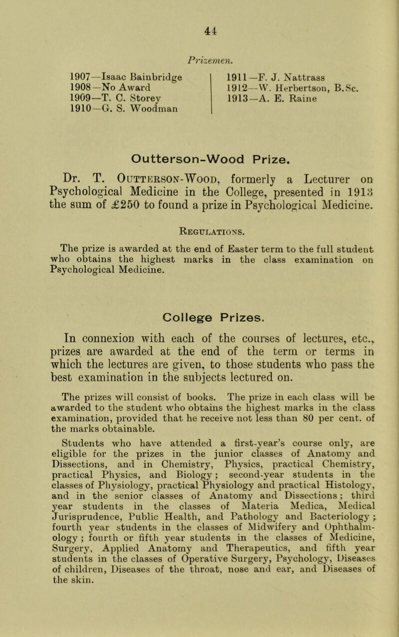 Prizemen. 1907—Isaac Bainbridge 1908— No Award 1909— T. C. Storey 1910— G. S. Woodman 1911— F. J. Nattrass 1912— W. Herbertson, B.Sc. 1913— A. E. Raine Outterson-Wood Prize Dr. T. OuTTERSON-WooD, formerly a Lecturer on Psychological Medicine in the College, presented in 1918 the sum of £250 to found a prize in Psychological Medicine. Regulations. The prize is awarded at the end of Easter term to the full student who obtains the highest marks in the class examination on Psychological Medicine. College Prizes. In connexion with each of the courses of lectures, etc., prizes are awarded at the end of the term or terms in which the lectures are given, to those students who pass the best examination in the subjects lectured on. The prizes will consist of books. The prize in each class will be awarded to the student who obtains the highest marks in the class examination, provided that he receive not less than 80 per cent, of the marks obtainable. Students who have attended a first-year’s course only, are eligible for the prizes in the junior classes of Anatomy and Dissections, and in Chemistry, Physics, practical Chemistry, practical Physics, and Biology; second-year students in the classes of Physiology, practical Physiology and practical Histology, and in the senior classes of Anatomy and Dissections; third year students in the classes of Materia Medica, Medical Jurisprudence, Public Health, and Pathology and Bacteriology ; fourth year students in the classes of Midwifery and Ophthalm- ology ; fourth or fifth year students in the classes of Medicine, Surgery, Applied Anatomy and Therapeutics, and fifth year students in the classes of Operative Surgery, Psychology, Diseases of children. Diseases of the throat, nose and ear, and Diseases of the skin.