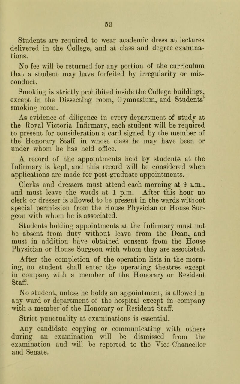 Students are required to wear academic dress at lectures delivered in the College, and at class and degree examina- tions. No fee will be returned for any portion of the curriculum that a student may have forfeited by irregularity or mis- conduct. Smoking is strictly prohibited inside the College buildings, except in the Dissecting room. Gymnasium, and Students’ smoking room. As evidence of diligence in every department of study at the Royal Victoria Infirmary, each student will be required to present for consideration a card signed by the member of the Honorary Staff in whose class he may have been or under whom he has held office. A record of the appointments held by students at the Infirmary is kept, and this record will be considered when applications are made for post-graduate appointments. Clerks and dressers must attend each morning at 9 a.m., and must leave the wards at 1 p.m. After this hour no clerk or dresser is allowed to be present in the wards without special permission from the House Physician or House Sur- geon with whom he is associated. Students holding appointments at the Infirmary must not be absent from duty without leave from the Dean, and must in addition have obtained consent from the House Physician or House Surgeon with whom they are associated. After the completion of the operation lists in the morn- ing, no student shall enter the operating theatres except in company with a member of the Honorary or Resident Staff. No student, unless he holds an appointment, is allowed in any ward or department of the hospital except in company with a member of the Honorary or Resident Staff. Strict punctuality at examinations is essential. Any candidate copying or communicating with others during an examination will be dismissed from the examination and will be reported to the Vice-Chancellor and Senate.