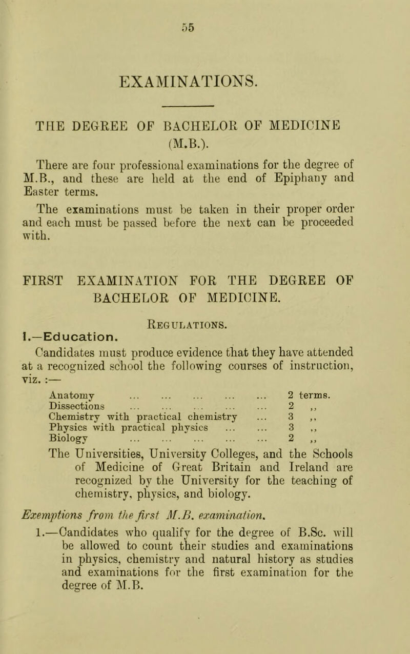 EXAMINATIONS. THE DEGREE OF BACHELOR OF MEDICINE (M.B.). There are four professional examinations for the degree of M.B., and these are held at the end of Epiphany and Easter terms. The examinations must be taken in their proper order and each must be passed before the next can be proceeded with. FIRST EXAMINATION FOR THE DEGREE OF BACHELOR OF MEDICINE. Regulations. 1.—Education. Candidates must produce evidence that they have attended at a recognized school the following courses of instruction, viz. :— Anatomy Dissections Chemistry with practical chemistry Physics with practical physics Biology 2 terms. 2 „ 3 3 „ The Universities, University Colleges, and the Schools of Medicine of Great Britain and Ireland are recognized by the University for the teaching of chemistry, physics, and biology. Exemptions from the first M.B. examination. 1.—Candidates who qualify for the degree of B.Sc. will be allowed to count their studies and examinations in physics, chemistry and natural history as studies and examinations for the first examination for the degree of M.B.