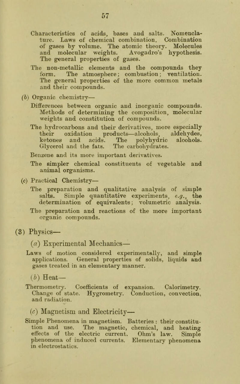 Characteristics of acids, bases aud salts. Nomencla- ture. Laws of chemical combination. Combination of gases by volume. The atomic theory. Molecules and molecular weights. Avogadro’s hypothesis. The general properties of gases. The non-metallic elements and the compounds they form. The atmosphere; combustion; ventilation. The general properties of the more common metals and their compounds. (b) Organic chemistry— Differences between organic and inorganic compounds. Methods of determining the composition, molecular weights aud constitution of compounds. The hydrocarbons and their derivatives, more especially their oxidation products—alcohols, aldehydes, ketones and acids. The polyhydric alcohols. Glycerol and the fats. The carbohydrates. Benzene and its more important derivatives. The simpler chemical constituents of vegetable and animal organisms. (c) Practical Chemistry— The preparation and qualitative analysis of simple salts. Simple quantitative experiments, e.g., the determination of equivalents; volumetric analysis. The preparation and reactions of the more important organic co'mpoxrnds. (3) Physics— (a) Experimental Mechanics— Laws of motion considered experimentally, and simple applications. General properties of solids, liquids and gases treated in an elementai’y manner. (If) Heat— Thermometry. Coefficients of expansion. Calorimetry. Change of state. Hygrometry. Conduction, convection, and radiation. (c) Magnetism and Electricity— Simple Phenomena in magnetism. Batteries : their constitu- tion and use. The magnetic, chemical, and heating effects of the electric current. Ohm’s law. Simple phenomena of induced currents. Elementary phenomena in electrostatics.