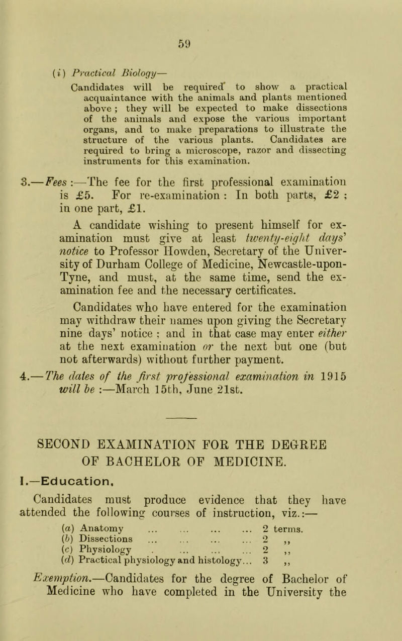 (i) Practical Biology— Candidates will be required' to show a practical acquaintance with the animals and plants mentioned above; they will be expected to make dissections of the animals and expose the various important organs, and to make preparations to illustrate the structure of the various plants. Candidates are required to bring a microscope, razor and dissecting instruments for this examination. 3. — Fees :—The fee for the first professional examination is £5. For re-examination : In both parts, £2 ; in one part, £1. A candidate wishing to present himself for ex- amination must give at least tiventy-eight days' notice to Professor Howden, Secretary of the Univer- sity of Durham College of Medicine, Newcastle-upon- Tyne, and must, at the same time, send the ex- amination fee and the necessary certificates. Candidates who have entered for the examination may withdraw their names upon giving the Secretary nine days’ notice : and in that case may enter either at the next examination or the next but one (but not afterwards) without further payment. 4. — The dates of the first professional examination in 1915 will be :—March 15th, June 21st. SECOND EXAMINATION FOR THE DECREE OF BACHELOR OF MEDICINE. I.—Education. Candidates must produce evidence that they have attended the following courses of instruction, viz.:— (a) Anatomy 2 terms. (h) Dissections ... ... ... ... 2 ,, (c) Physiology 2 (cZ) Practical physiology and histology... 3 ,, Exemption.—Candidates for the degree of Bachelor of Medicine who have completed in the University the