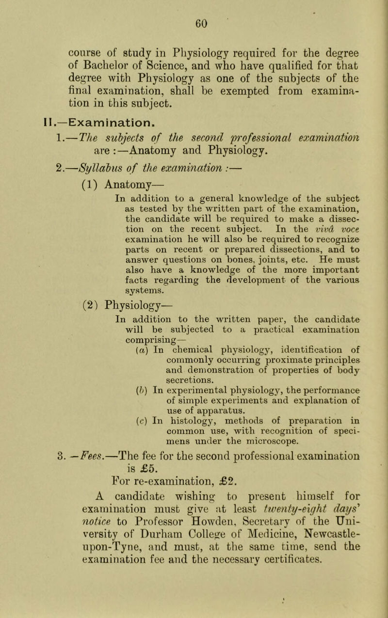 course of study in Physiology required for the degree of Bachelor of Science, and who have qualified for that degree with Physiology as one of the subjects of the final examination, shall be exempted from examina- tion in this subject. II.—Examination. 1. —The subjects of the second professional examination are :—Anatomy and Physiology. 2. —Syllabus of the examination :— (1) Anatomy— In addition to a general knowledge of the subject as tested by the written part of the examination, the candidate will be required to make a dissec- tion on the recent subject. In the vivd voce examination he will also be required to recognize parts on recent or prepared dissections, and to answer questions on bones, joints, etc. He must also have a knowledge of the more important facts regarding the development of the various systems. (2) Physiology— In addition to the written paper, the candidate will be subjected to a practical examination comprising— (a.) In chemical physiology, identification of commonly occurring proximate principles and demonstration of properties of body secretions. (})) In experimental physiology, the performance of simple experiments and explanation of use of apparatus. (c) In histology, methods of preparation in common use, with recognition of speci- mens under the microscope. 3. —Fees.—The fee for the second professional examination is £6. For re-examination, £2. A candidate wishing to present himself for examination must give at least twenty-eight days' notice to Professor Howdeii. Secretary of the Uni- versity of Durham College of Medicine, Newcastle- upon-Tyne, and must, at the same time, send the examination fee and the necessary certificates.