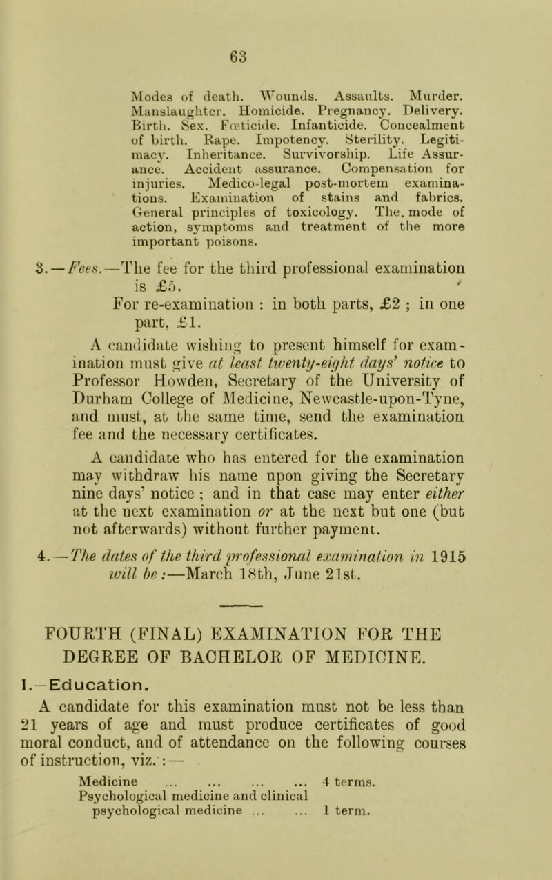 Modes of death. Wounds. Assaults. Murder. Manslaughter. Homicide. Pregnancj’. Delivery. Birth. Se.x. Fceticide. Infanticide. Concealment of birth. Rape. Impotency. Sterility. Legiti- inacj\ Inheritance. Survivorship. Life Assur- ance. Accident assurance. Compensation for injuries. Medico-legal post-mortem examina- tions. Kxamiuation of stains and fabrics. General principles of toxicology. The. mode of action, symptoms and treatment of the more important poisons. '6. —Fees.—The fee for the tliird professional examination is £5. ' For re-examination : in both parts, £2 ; in one part, £1. k candidate wishing to present himself for exam- ination must give at least hventy-eight days’ notice to Professor Howden, Secretary of the University of Durham College of Medicine, Newcastle-upon-Tyne, and must, at the same time, send the examination fee and the necessary certificates. A candidate who has entered for the examination may withdraw his name upon giving the Secretary nine days’ notice ; and in that case may enter either at the next examination or at the next but one (but not afterwards) without further payment. 4. — The dates of the third professional examination in 1915 will be:—March 18th, June 21st. FOURTH (FINAL) EXAMINATION FOR THE DEGREE OF BACHELOR OF MEDICINE. 1. —Education. A candidate for this examination must not be less than 21 years of age and must produce certificates of good moral conduct, and of attendance on the following courses of instruction, viz. : — Medicine ... ... ... ... 4 terms. Psychological medicine and clinical psychological medicine ... ... 1 term.