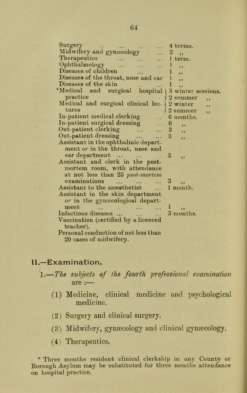 Surgery Midwifery and gyniecology Therapeutics Ophthalmology Diseases of children Diseases of the throat, nose and ear Diseases of the skin *Medical and surgical practice Medical and surgical clinical lec- tures In-patient medical clerking In-patient surgical dressing Out-patient clerking Out-patient dressing Assistant in the ophthalmic depart- ment or in the throat, nose and ear department ... Assistant and clerk in the post- mortem room, with attendance at not less than 25 post-mortem examinations Assistant to the anaesthetist Assistant in the skin department or in the gynaecological depart- ment Infectious diseases ... Vaccination (certified by a licenced teacher). Personal conduction of not less than 20 cases of midwifery. 4 terms. 2 „ I term. 1 M 1 „ I ,, 1 „ hospital \ 3 winter sessions. / 2 summer ,, \ 2 winter ,, ) 2 summer ,, 6 months. 6 3 3 „ 3 „ 1 month. 1 „ 3 months. II.—Examination. 1.—The subjects of the fourth professional examination are :— (1) Medicine, clinical medicine and psychological medicine. (2) Surgery and clinical surgery. (3) Midwifery, gymecology and clinical gyntecology. (4) Therapeutics. * Three months resident clinical clerkship in any County or Borough Asylum may be substituted for tliree months attendance on hospital practice.