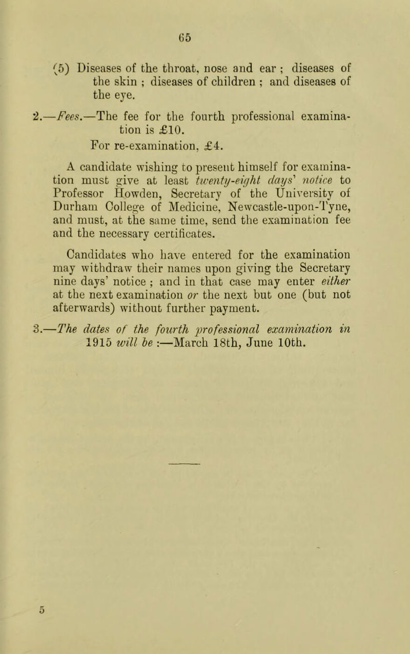 (6) Diseases of the throat, nose and ear ; diseases of the skin ; diseases of children ; and diseases of the eye. 2. —Fees.—The fee for the fourth professional examina- tion is £10. For re-examination, £4. A candidate wishing to present himself for examina- tion must give at least twenty-eight days' notice to Professor Howden, Seeretary of the University of Durham College of Medieine, Newcastle-upou-d'yne, and must, at the same time, send the examination fee and the neeessary certificates. Candidates who have entered for the examination may withdraw their names upon giving the Secretary nine days’ notice ; and in that case may enter either at the next examination or the next but one (but not afterwards) without further payment. 3. —The dates of the fourth professional examination in 1915 tvill be :—March 18th, June 10th. 5