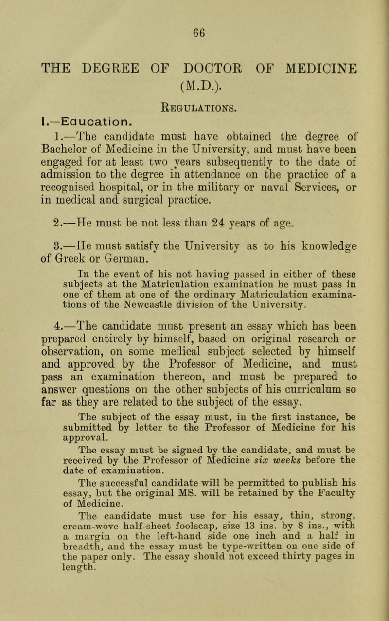 THE DEGREE OF DOCTOR OF MEDICINE (M.D.). Regulations. I.—Eaucation. 1. —The candidate must have obtained the degree of Bachelor of Medicine in the University, and must have been engaged for at least two years subsequently to the date of admission to the degree in attendance on the practice of a recognised hospital, or in the military or naval Services, or in medical and surgical practice. 2. —He must be not less than 24 years of age. 3. —He must satisfy the University as to his knowledge of Greek or German. In the event of his not having passed in either of these subjects at the Matriculation examination he must pass in one of them at one of the ordinary Matriculation examina- tions of the Newcastle division of the University. 4. —The candidate must present an essay which has been prepared entirely by himself, based on original research or observation, on some medical subject selected by himself and approved by the Professor of Medicine, and must pass an examination thereon, and must be prepared to answer questions on the other subjects of his curriculum so far as they are related to the subject of the essay. The subject of the essay must, in the first instance, be submitted by letter to the Professor of Medicine for his approval. The essay must be signed by the candidate, and must be received by the Professor of Medicine six weeks before the date of examination. The successful candidate will be permitted to publish his essay, but the original MS. will be retained by the Faculty of Medicine. The candidate must use for his essay, thin, strong, cream-wove half-sheet foolscap, size 13 ins. by 8 ins., with a mai'gin on the left-hand side one inch and a half in breadth, and the essay must be type-written on one side of the paper only. The essay should not exceed thirty pages in length.