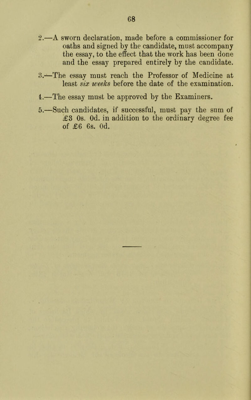 '2.—A sworn declaration, made before a commissioner for oaths and signed by the candidate, must accompany the essay, to the effect that the work has been done and the essay prepared entirely by the candidate. 3.—The essay must reach the Professor of Medicine at least six weeks before the date of the examination. i.—The essay must be approved by the Examiners. 5.—Such candidates, if successful, must pay the sum of £3 Os. Od. in addition to the ordinary degree fee of £6 6s. Od.