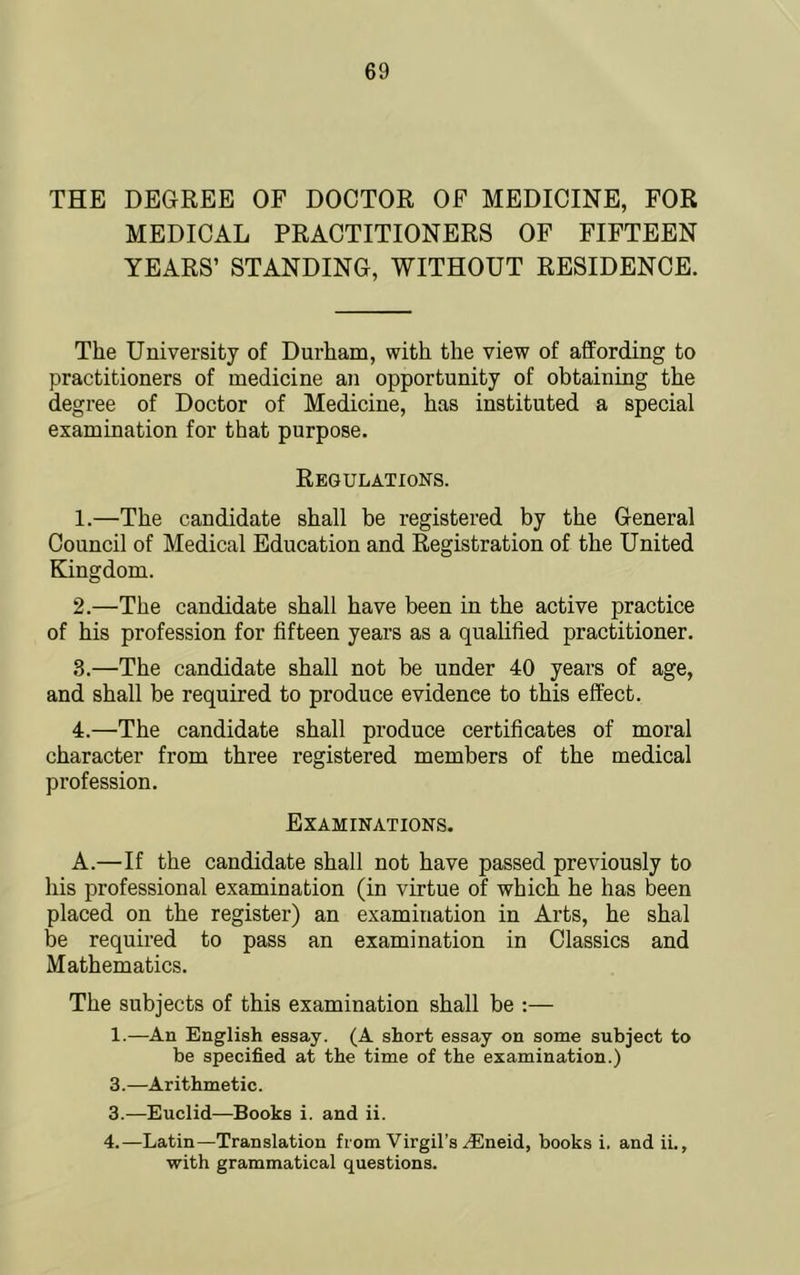 THE DEGREE OF DOCTOR OF MEDICINE, FOR MEDICAL PRACTITIONERS OF FIFTEEN YEARS’ STANDING, WITHOUT RESIDENCE. The University of Durham, with the view of affording to practitioners of medicine an opportunity of obtaining the degree of Doctor of Medicine, has instituted a special examination for that purpose, Regulatioks. 1. —The candidate shall be registered by the General Council of Medical Education and Registration of the United Kingdom. 2. —The candidate shall have been in the active practice of his profession for fifteen years as a qualified practitioner. 3. —The candidate shall not be under 40 years of age, and shall be required to produce evidence to this effect. 4. —The candidate shall produce certificates of moral character from three registered members of the medical profession. Examinations. A.—If the candidate shall not have passed previously to liis professional examination (in virtue of which he has been placed on the register) an examination in Arts, he shal be required to pass an examination in Classics and Mathematics. The subjects of this examination shall be :— 1.—An English essay. (A short essay on some subject to be specified at the time of the examination.) 3.—Arithmetic. 3. —Euclid—Books i. and ii. 4. —Latin—Translation from Virgil’s .®neid, books i. and ii., with grammatical questions.