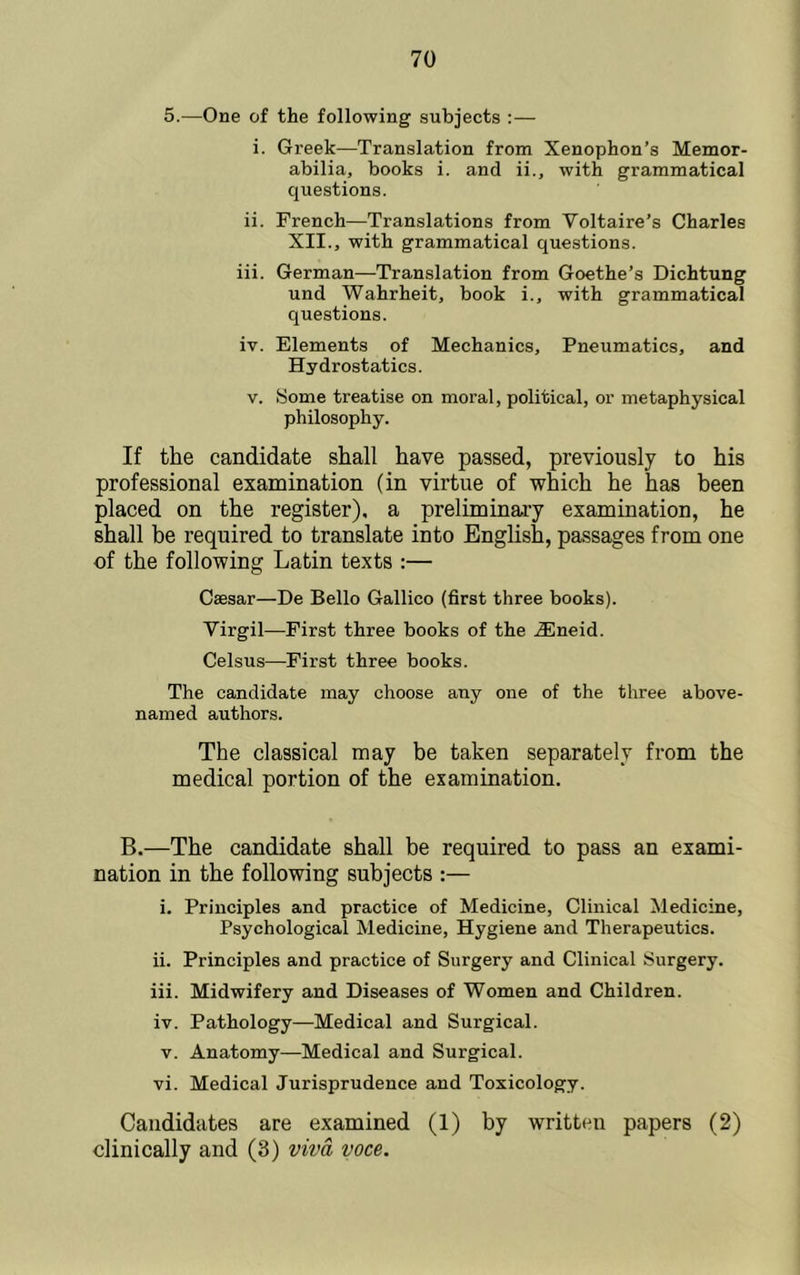 5.—One of the following subjects :— i. Greek—Translation from Xenophon’s Memor- abilia, books i. and ii., with grammatical questions. ii. French—Translations from Voltaire’s Charles XII., with grammatical questions. iii. German—Translation from Goethe’s Dichtung und Wahrheit, book i., with grammatical questions. iv. Elements of Mechanics, Pneumatics, and Hydrostatics. V. Some treatise on moral, political, or metaphysical philosophy. If the candidate shall have passed, previously to his professional examination (in virtue of which he has been placed on the register), a preliminary examination, he shall be required to translate into English, passages from one of the following Latin texts :— Caesar—De Bello Gallico (first three books). Virgil—First three books of the .®neid. Celsus—First three books. The candidate may choose any one of the three above- named authors. The classical may be taken separately from the medical portion of the examination. B.—The candidate shall be required to pass an exami- nation in the following subjects :— i. Principles and practice of Medicine, Clinical Medicine, Psychological Medicine, Hygiene and Therapeutics. ii. Principles and practice of Surgery and Clinical Surgery. iii. Midwifery and Diseases of Women and Children. iv. Pathology—Medical and Surgical. V. Anatomy—Medical and Surgical. vi. Medical Jurisprudence and Toxicology. Candidates are examined (1) by written papers (2) clinically and (3) viva voce.