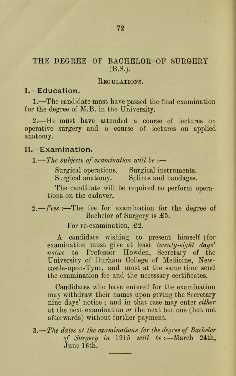 THE DEGREE OF BACHELOR‘'OF SURGERY (B.S.). Regulations. I, —Education. 1. —The candidate must have passed the final examination for the decree of M.B. in the University. 2. —He must have attended a course of lectures on operative surgery and a course of lectures on applied anatomy. II. —Examination. 1. —The subjects of examwation ivill be :— Surgical operations. Surgical instruments. Surgical anatomy. Splints and bandages. The candidate will be required to perform opera- tions on the cadaver. 2. —Fees :—The fee for examination for the degree of Bachelor of Surgery is £5. For re-examination, £2. A candidate wishing to present himself [for examination must give at least tiventy-eight days' notice to Professor Howden, Secretary of the University of Durham College of Medicine, New- castle-upon-Tyne, and must at the same time send the examination fee and the necessary certificates. Candidates who have entered for the examination may withdraw their names upon giving the Secretary nine days’ notice ; and in that case may enter either at the next examination or the next but one (but not afterwards) without furtlier payment. 3. —2'he dates of the examinations for the degree of Bachelor of Surgery in 1915 iviU be-.—March 24th, June 16th.