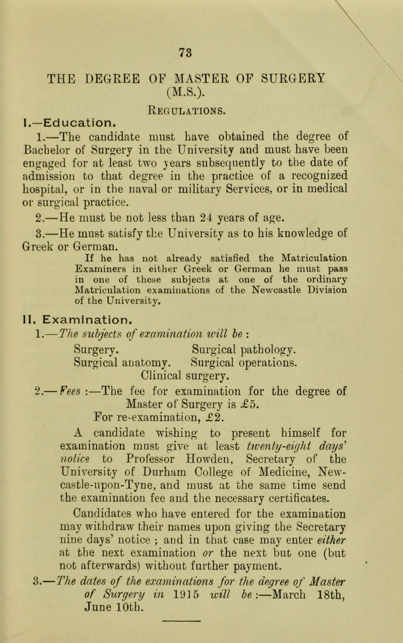 THE DEGREE OF MASTER OF SURGERY (M.S.). Regulations. I. —Education. 1. —The candidate must have obtained the degree of Bachelor of Surgery in the University and must have been engaged for at least two years subsequently to the date of admission to that degree in the practice of a recognized hospital, or in the naval or military Services, or in medical or surgical practice. 2. —He must be not less than 24 years of age. 3. —He must satisfy the University as to his knowledge of Greek or German. If he has not already satisfied the Matriculation Examiners in either Greek or German he must pass in one of these subjects at one of the ordinary Matriculation examinations of the Newcastle Division of the Gnivei’sity. II. Examination. 1. —The subjects of examination ivill be : Surgery. Surgical pathology. Surgical anatomy. Sui’gical operations. Clinical surgery. 2. — Fees :—The fee for examination for the degree of Master of Surgery is £5. For re-examination, £2. A candidate wishing to present himself for examination must give at least twenty-eight days' notice to Professor Howden, Secretary of the University of Durham College of Medicine, New- castle-upon-Tyne, and must at the same lime send the examination fee and the necessary certificates. Candidates who have entered for the examination may withdraw their names upon giving the Secretary nine days’ notice ; and in that case may enter either at the next examination or the next but one (but not afterwards) without further payment. 3. — The dates of the examinations for the degree of Master of Stirgery in 1915 will be-.—March 18th, June 10th.