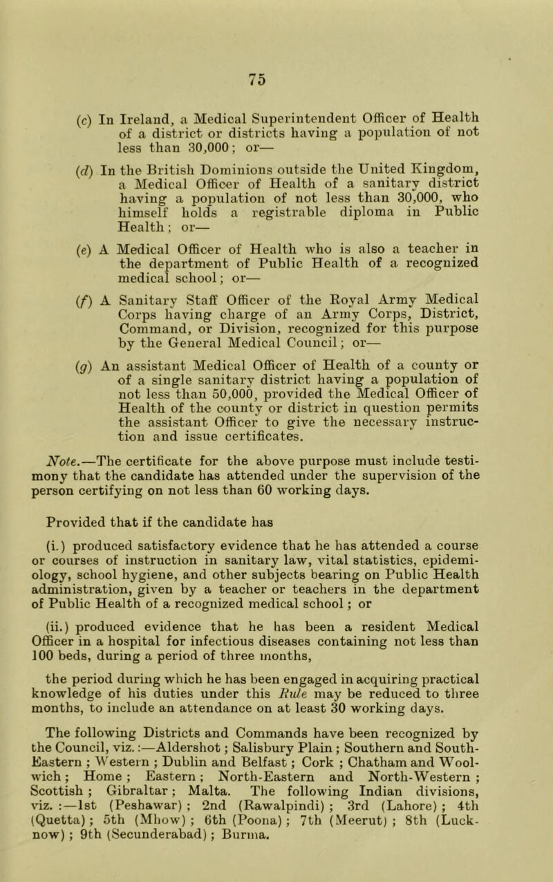 (c) lu Ireland, a Medical Superintendent Officer of Health of a district or districts having a population of not less than 30,000; or— (d) In the British Dominions outside the United Kingdom, a Medical Officer of Health of a sanitary district having a population of not less than 30,000, who himself holds a registrable diploma in Public Health; or— (c) A Medical Officer of Health who is also a teacher in the department of Public Health of a recognized medical school; or— (f) A Sanitary Staff Officer of the Royal Army Medical Corps having charge of an Army Corps, District, Command, or Division, recognized for this purpose by the General Medical Council; or— (g) An assistant Medical Officer of Health of a county or of a single sanitary district having a population of not less than 50,000, provided the Medical Officer of Health of the county or district in question permits the assistant Officer to give the necessary instruc- tion and issue certificates. Note.—The certificate for the above purpose must include testi- mony that the candidate has attended under the supervision of the person certifying on not less than 60 working days. Provided that if the candidate has (i.) produced satisfactory evidence that he has attended a course or courses of instruction in sanitary law, vital statistics, epidemi- ology, school hygiene, and other subjects bearing on Public Health administration, given by a teacher or teachers in the department of Public Health of a recognized medical school; or (ii.) produced evidence that he has been a resident Medical Officer in a hospital for infectious diseases containing not less than 100 beds, during a period of three months, the period during which he has been engaged in acquiring practical knowledge of his duties under this Ride may be reduced to three months, to include an attendance on at least 30 working days. The following Districts and Commands have been recognized by the Council, viz.:—Aldershot; Salisbury Plain ; Southern and South- Eastern ; Western ; Dublin and Belfast; Cork ; Chatham and Wool- wich ; Home; Eastern; North-Eastern and North-Western ; Scottish ; Gibraltar; Malta. The following Indian divisions, v'iz. :—1st (Peshawar) ; 2nd (Rawalpindi) ; 3rd (Lahore) ; 4th (Quetta); 5th (Mhow) ; 6th (Poona); 7th (Meerut) ; 8th (Luck- now) ; 9th (Secunderabad); Burma.