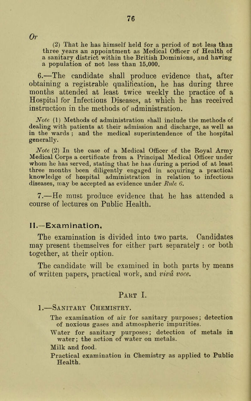 Or (2) That he has himself held for a period of not less than three years an appointment as Medical Of&cer of Health of a sanitary district within the British Dominions, and having a population of not less than 15,000. 6. —The candidate shall produce evidence that, after obtaining a registrable qualification, he has during three months attended at least twice weekly the practice of a Hospital for Infectious Diseases, at which he has received instruction in the methods of administration. Note (1) Methods of administration shall include the methods of dealing with patients at their admission and discharge, as well as in the wards ; and the medical superintendence of the hospital generally. Note (2) In the case of a Medical Officer of the Royal Army Medical Corps a certificate from a Principal Medical Officer under whom he has served, stating that he has during a period of at least three months been diligently engaged in acquiring a practical knowledge of hospital administration in relation to infectious diseases, may be accepted as evidence under Rule 6. 7. —He must produce evidence that he has attended a course of lectures on Public Health. II.—Examination, The examination is divided into two parts. Candidates may present themselves for either part separately : or both together, at their option. The candidate will be examined in both parts by means of written papers, practical work, and viva voce. Pakt I. 1.—Sanitary Chemistry. The examination of air for sanitary purposes; detection of noxious gases and atmospheric impurities. Water for sanitary purposes; detection of metals in water; the action of water on metals. Milk and food. Practical examination in Chemistry as applied to Public Health.
