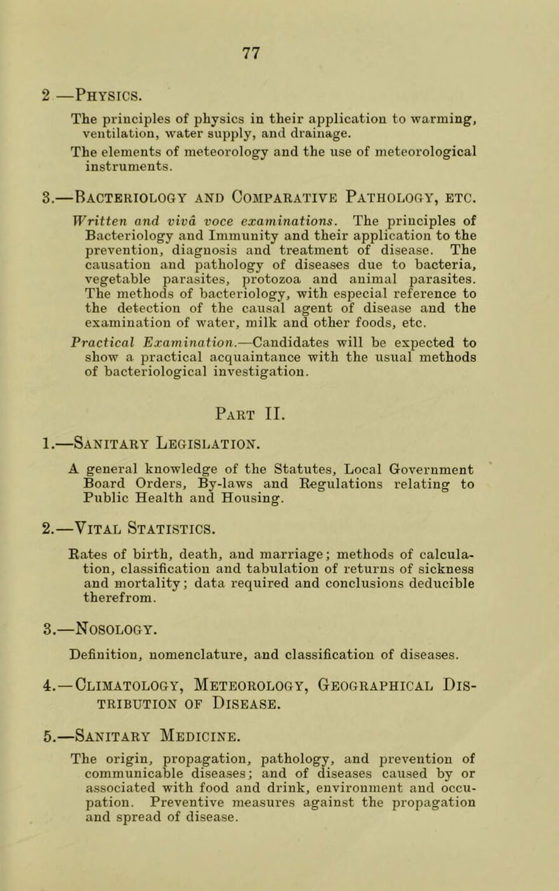 2 —Physics. The principles of physics in their application to warming, ventilation, water supply, and drainage. The elements of meteorology and the use of meteorological instruments. 3.—Bacteriology and Comparative Pathology, etc. Written and viva voce examinations. The principles of Bacteriology and Immunity and their application to the prevention, diagnosis and treatment of disease. The causation and pathology of diseases due to bacteria, vegetable parasites, protozoa and animal parasites. The methods of bacteriology, with especial reference to the detection of the causal agent of disease and the examination of water, milk and other foods, etc. Practical Examination.—Candidates will be exjDected to show a practical acquaintance with the usual methods of bacteriological investigation. Part II. 1.—Sanitary Legislation. A general knowledge of the Statutes, Local Government Board Orders, By-laws and Regulations relating to Public Health and Housing. 2. —Vital Statistics. Rates of birth, death, and marriage; methods of calcula- tion, classification and tabulation of returns of sickness and mortality; data required and conclusions deducible therefrom. 3. —Nosology. Definition, nomenclature, and classification of diseases. 4. —Climatology, Meteorology, Geographical Dis- tribution OF Disease. 5. —Sanitary Medicine. The origin, propagation, pathology, and prevention of communicable diseases; and of diseases caused by or associated with food and drink, environment and occu- pation. Preventive measures against the propagation and spread of disease.