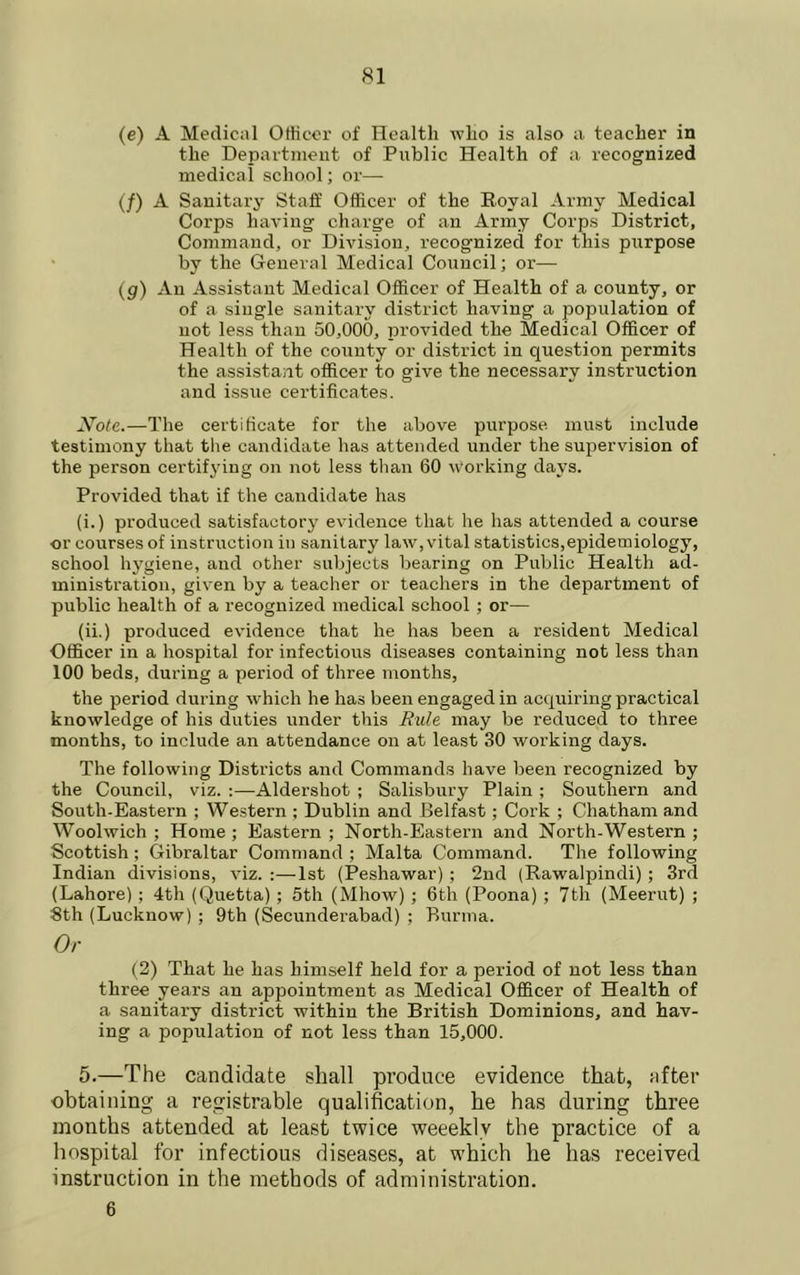 (e) A Medical Oliicor of Health who is also a teacher in the Depaitinent of Public Health of a recognized medical school; or— (/) A Sanitary Staff Officer of the Royal Army Medical Corps having charge of an Army Corps District, Command, or Division, recognized for this purpose by the General Medical Council; or— (g) An Assistant Medical Officer of Health of a county, or of a single sanitary district having a population of not less than 50,000, provided the Medical Officer of Health of the county or district in question permits the assistant officer to give the necessary instruction and issue certificates. y^ote.—The certificate for the above purpose, must include testimony that the candidate has attended under the supervision of the person certifying on not less tlian 60 working days. Provided that if the candidate has (i.) produced satisfactory evidence that he has attended a course or courses of instruction in sanitary law, vital statistics,epidenaiology, school hygiene, and other subjects bearing on Public Health ad- ministration, given by a teacher or teachers in the department of public health of a recognized medical school ; or— (ii.) produced evidence that he has been a resident Medical Officer in a hospital for infectious diseases containing not less than 100 beds, during a period of three months, the period during which he has been engaged in acquiring practical knowledge of his duties under this Rule may be reduced to three months, to include an attendance on at least 30 working days. The following Districts and Commands have been recognized by the Council, viz. ;—Aldershot ; Salisbury Plain ; Southern and South-Eastern ; Western ; Dublin and Belfast; Cork ; Chatham and Woolwich; Home; Eastern; North-Eastern and North-Western; Scottish ; Gibraltar Command ; Malta Command. The following Indian divisions, viz. :—1st (Peshawar) ; 2nd (Rawalpindi) ; 3rd (Lahore) ; 4th (Quetta); 5th (Mhow) ; 6th (Poona) ; 7th (Meerut) ; 8th (Lucknow) ; 9th (Secunderabad) ; Burma. Or (2) That he has himself held for a period of not less than three years an appointment as Medical Officer of Health of a sanitary district within the British Dominions, and hav- ing a population of not less than 15,000. 5.—The candidate shall produce evidence that, after obtaining a registrable qualification, he has during three months attended at least twice weeekly the practice of a hospital for infectious diseases, at which he has received instruction in the methods of administration. 6