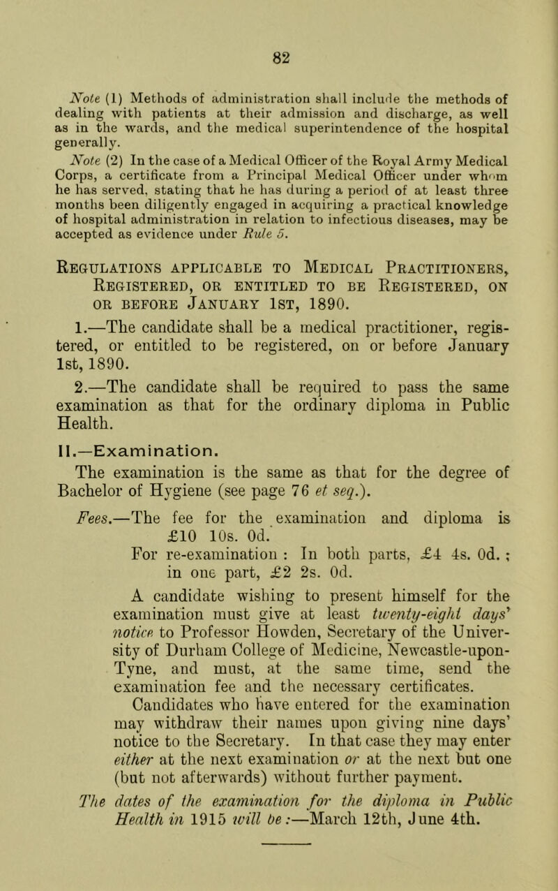 Note (1) Methods of administration sliall include the methods of dealing with patients at their admission and discharge, as well as in the wards, and the medical superintendence of the hospital generally. Note (2) In the case of a Medical Officer of the Royal Army Medical Corps, a certificate from a Principal Medical Officer under whom he has served, stating that he has during a period of at least three months been diligently engaged in acquiring a practical knowledge of hospital administration in relation to infectious diseases, may be accepted as evidence under Rule 5. Regulations applicable to Medical Practitioners, Registered, or entitled to be Registered, on OR BEFORE JANUARY IST, 1890. 1. —The candidate shall be a medical practitioner, regis- tered, or entitled to be registered, on or before January 1st, 1890. 2. —The candidate shall be required to pass the same examination as that for the ordinary diploma in Public Health. II.—Examination. The examination is the same as that for the degree of Bachelor of Hygiene (see page IQ et seq.). Fees.—The fee for the examination and diploma is £10 10s. Od.' For re-examination : In both parts, £4 4s. Od. ; in one part, £2 2s. Od. A candidate wishing to present himself for the examination must give at least twenty-eight days' notice, to Professor Howden, Secretary of the Univer- sity of Durham College of Medicine, Newcastle-upon- Tyne, and must, at the same time, send the examination fee and the necessary certificates. Candidates who have entered for the examination may withdraw their names upon giving nine days’ notice to the Secretary. In that case they may enter either at the next examination or at the next but one (but not afterwards) without further payment. The dates of the examination for the diploma in Public Health in 1915 tvill be:—March 12th, June 4th.