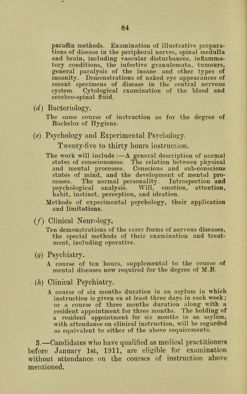 paraffin methods. Examination of illustrative prepara- tions of disease in the peripheral nerves, spinal medulla and brain, including vascular disturbances, inflamma- tory conditions, the infective granulomata, tumours, general paralysis of the insane and other types of insanity. Demonstrations of naked eye appearances of recent specimens of disease in the central nervous system. Cytological examination of the blood and cerebro-spinal fluid. {(i) Bacteriology. The same course of instruction as for the degree of Bachelor of Hygiene. (e) Psychology and Experimental Psychology. Twenty-five to thirty hours instrucdon. The work will include :•—A general description of normal states of consciousness. The relation between physical and mental processes. Conscious and sub-conscious states of mind, and the development of mental pro- cesses. The normal personality. Introspection and psychological analysis. Will, emotion, attention, habit, instinct, perception, and ideation. Methods of experimental psychology, their application and limitations. (/) Clinical Neurology. Ten demonstrations of the rarer forms of nervous diseases, the special methods of their examination and treat- ment, including operative. [g) Psychiatry. A course of ten hours, supplemental to the course of mental diseases now required for the degree of M.B. (h) Clinical Psychiatry. A course of six months duration in an asylum in which instruction is given on at least three days in each week; or a course of three months duration along with a resident appointment for three months. The holding of a resident appomtment for six months in an asylum, with attendance on clinical instruction, will be regarded as eqiiivalent to either of the above requirements. 3.—Candidates who have qualified as medical practitioners before January 1st, 1911, are eligible for examination without attendance on the courses of instruction above mentioned.